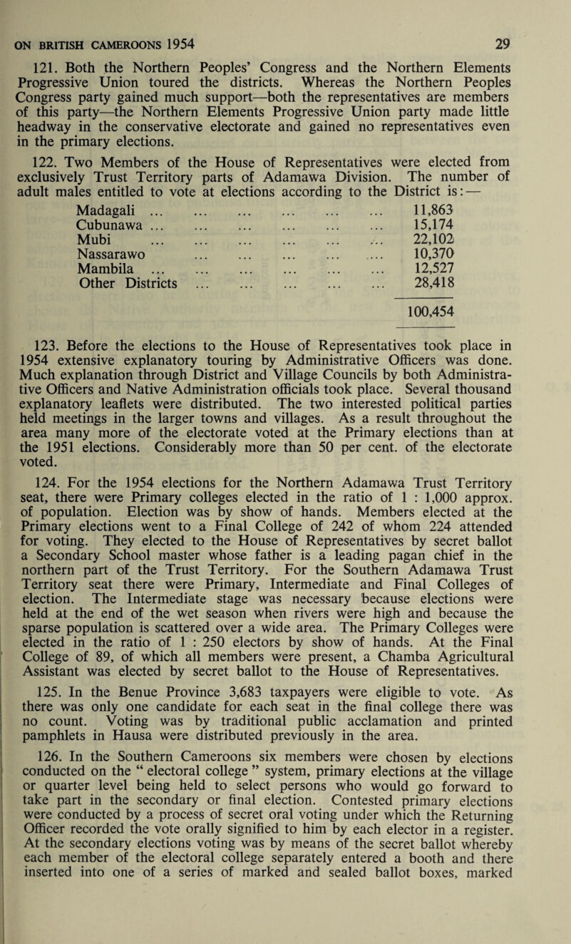 121. Both the Northern Peoples’ Congress and the Northern Elements Progressive Union toured the districts. Whereas the Northern Peoples Congress party gained much support—both the representatives are members of this party—the Northern Elements Progressive Union party made little headway in the conservative electorate and gained no representatives even in the primary elections. 122. Two Members of the House of Representatives were elected from exclusively Trust Territory parts of Adamawa Division. The number of adult males entitled to vote at elections according to the District is: — Madagali. 11,863 Cubunawa. 15,174 Mubi . 22,102 Nassarawo 10,370 Mambila . 12,527 Other Districts . 28,418 100,454 123. Before the elections to the House of Representatives took place in 1954 extensive explanatory touring by Administrative Officers was done. Much explanation through District and Village Councils by both Administra¬ tive Officers and Native Administration officials took place. Several thousand explanatory leaflets were distributed. The two interested political parties held meetings in the larger towns and villages. As a result throughout the area many more of the electorate voted at the Primary elections than at the 1951 elections. Considerably more than 50 per cent, of the electorate voted. 124. For the 1954 elections for the Northern Adamawa Trust Territory seat, there were Primary colleges elected in the ratio of 1 : 1,000 approx, of population. Election was by show of hands. Members elected at the Primary elections went to a Final College of 242 of whom 224 attended for voting. They elected to the House of Representatives by secret ballot a Secondary School master whose father is a leading pagan chief in the northern part of the Trust Territory. For the Southern Adamawa Trust Territory seat there were Primary, Intermediate and Final Colleges of election. The Intermediate stage was necessary because elections were held at the end of the wet season when rivers were high and because the sparse population is scattered over a wide area. The Primary Colleges were elected in the ratio of 1 : 250 electors by show of hands. At the Final College of 89, of which all members were present, a Chamba Agricultural Assistant was elected by secret ballot to the House of Representatives. 125. In the Benue Province 3,683 taxpayers were eligible to vote. As there was only one candidate for each seat in the final college there was no count. Voting was by traditional public acclamation and printed pamphlets in Hausa were distributed previously in the area. 126. In the Southern Cameroons six members were chosen by elections conducted on the “ electoral college ” system, primary elections at the village or quarter level being held to select persons who would go forward to take part in the secondary or final election. Contested primary elections were conducted by a process of secret oral voting under which the Returning Officer recorded the vote orally signified to him by each elector in a register. At the secondary elections voting was by means of the secret ballot whereby each member of the electoral college separately entered a booth and there inserted into one of a series of marked and sealed ballot boxes, marked