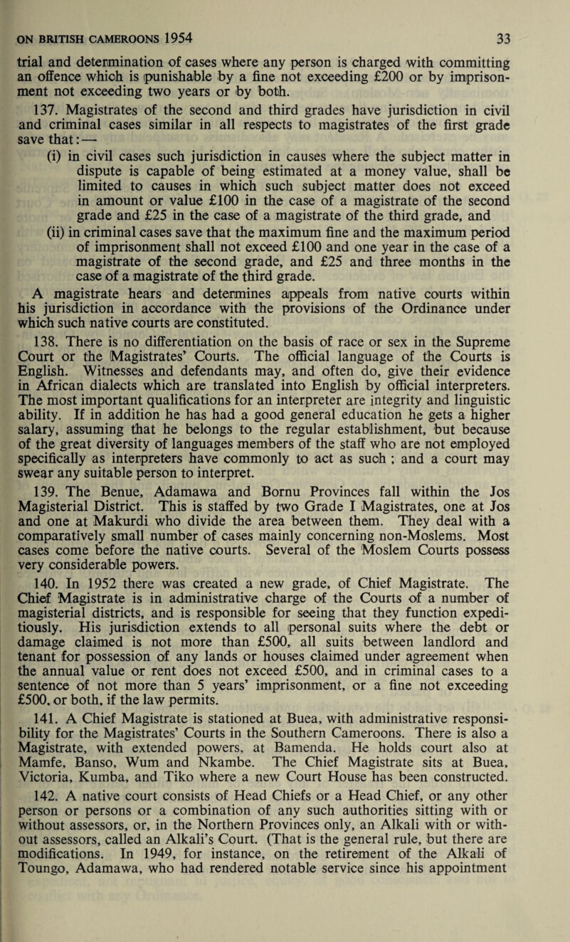 trial and determination of cases where any person is charged with committing an offence which is punishable by a fine not exceeding £200 or by imprison¬ ment not exceeding two years or by both. 137. Magistrates of the second and third grades have jurisdiction in civil and criminal cases similar in all respects to magistrates of the first grade save that: — (i) in civil cases such jurisdiction in causes where the subject matter in dispute is capable of being estimated at a money value, shall be limited to causes in which such subject matter does not exceed in amount or value £100 in the case of a magistrate of the second grade and £25 in the case of a magistrate of the third grade, and (ii) in criminal cases save that the maximum fine and the maximum period of imprisonment shall not exceed £100 and one year in the case of a magistrate of the second grade, and £25 and three months in the case of a magistrate of the third grade. A magistrate hears and determines appeals from native courts within his jurisdiction in accordance with the provisions of the Ordinance under which such native courts are constituted. 138. There is no differentiation on the basis of race or sex in the Supreme Court or the Magistrates’ Courts. The official language of the Courts is English. Witnesses and defendants may, and often do, give their evidence in African dialects which are translated into English by official interpreters. The most important qualifications for an interpreter are integrity and linguistic ability. If in addition he has had a good general education he gets a higher salary, assuming that he belongs to the regular establishment, but because of the great diversity of languages members of the staff who are not employed specifically as interpreters have commonly to act as suoh ; and a court may swear any suitable person to interpret. 139. The Benue, Adamawa and Bornu Provinces fall within the Jos Magisterial District. This is staffed by two Grade I Magistrates, one at Jos and one at Makurdi who divide the area between them. They deal with a comparatively small number of cases mainly concerning non-Moslems. Most cases come before the native courts. Several of the Moslem Courts possess very considerable powers. 140. In 1952 there was created a new grade, of Chief Magistrate. The Chief Magistrate is in administrative charge of the Courts of a number of magisterial districts, and is responsible for seeing that they function expedi¬ tiously. His jurisdiction extends to all personal suits where the debt or damage claimed is not more than £500, all suits between landlord and tenant for possession of any lands or houses claimed under agreement when the annual value or rent does not exceed £500, and in criminal cases to a sentence of not more than 5 years’ imprisonment, or a fine not exceeding £500, or both, if the law permits. 141. A Chief Magistrate is stationed at Buea, with administrative responsi¬ bility for the Magistrates’ Courts in the Southern Cameroons. There is also a Magistrate, with extended powers, at Bamenda. He holds court also at Mamfe, Banso, Wum and Nkambe. The Chief Magistrate sits at Buea, Victoria, Kumba, and Tiko where a new Court House has been constructed. 142. A native court consists of Head Chiefs or a Head Chief, or any other person or persons or a combination of any such authorities sitting with or without assessors, or, in the Northern Provinces only, an Alkali with or with¬ out assessors, called an Alkali’s Court. (That is the general rule, but there are modifications. In 1949, for instance, on the retirement of the Alkali of Toungo, Adamawa, who had rendered notable service since his appointment