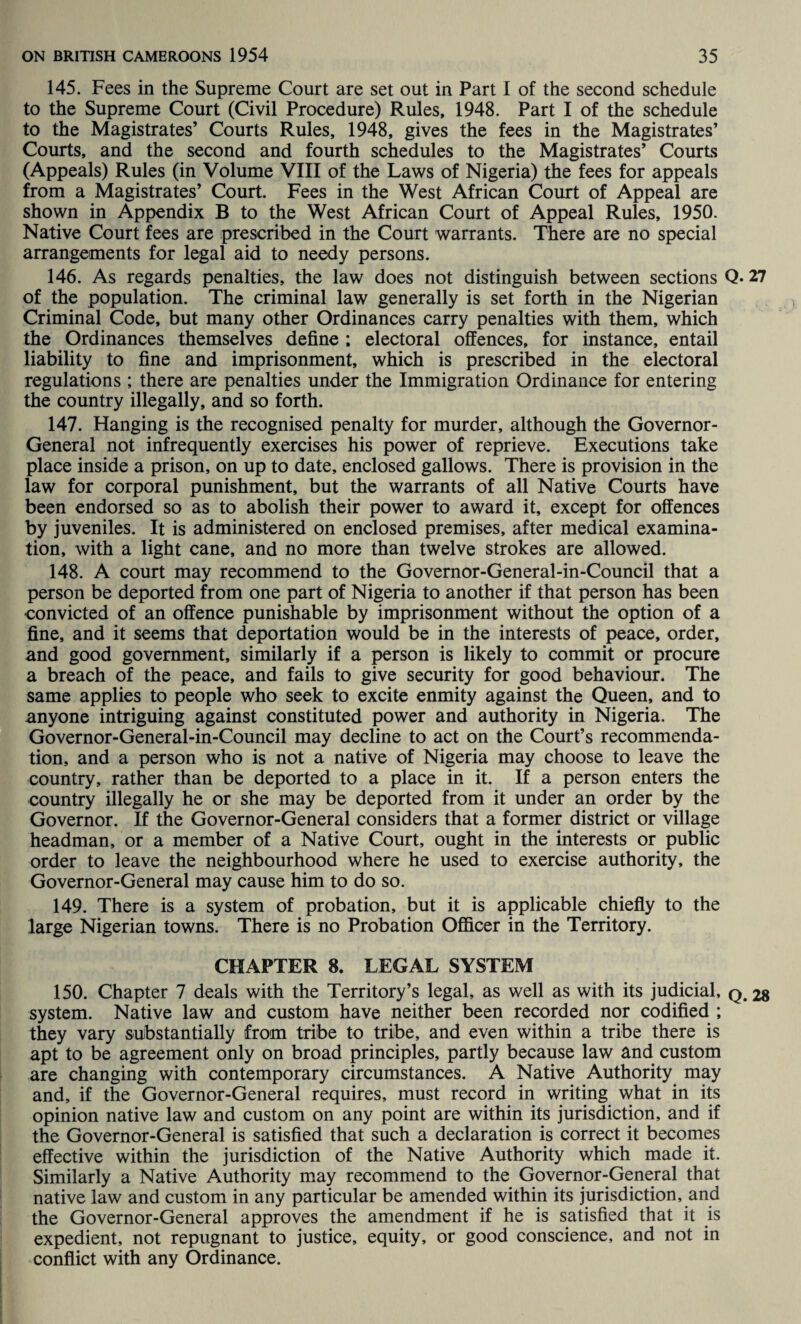 145. Fees in the Supreme Court are set out in Part I of the second schedule to the Supreme Court (Civil Procedure) Rules, 1948. Part I of the schedule to the Magistrates’ Courts Rules, 1948, gives the fees in the Magistrates’ Courts, and the second and fourth schedules to the Magistrates’ Courts (Appeals) Rules (in Volume VIII of the Laws of Nigeria) the fees for appeals from a Magistrates’ Court. Fees in the West African Court of Appeal are shown in Appendix B to the West African Court of Appeal Rules, 1950. Native Court fees are prescribed in the Court warrants. There are no special arrangements for legal aid to needy persons. 146. As regards penalties, the law does not distinguish between sections Q- 27 of the population. The criminal law generally is set forth in the Nigerian Criminal Code, but many other Ordinances carry penalties with them, which the Ordinances themselves define ; electoral offences, for instance, entail liability to fine and imprisonment, which is prescribed in the electoral regulations ; there are penalties under the Immigration Ordinance for entering the country illegally, and so forth. 147. Hanging is the recognised penalty for murder, although the Governor- General not infrequently exercises his power of reprieve. Executions take place inside a prison, on up to date, enclosed gallows. There is provision in the law for corporal punishment, but the warrants of all Native Courts have been endorsed so as to abolish their power to award it, except for offences by juveniles. It is administered on enclosed premises, after medical examina¬ tion, with a light cane, and no more than twelve strokes are allowed. 148. A court may recommend to the Governor-General-in-Council that a person be deported from one part of Nigeria to another if that person has been convicted of an offence punishable by imprisonment without the option of a fine, and it seems that deportation would be in the interests of peace, order, and good government, similarly if a person is likely to commit or procure a breach of the peace, and fails to give security for good behaviour. The same applies to people who seek to excite enmity against the Queen, and to anyone intriguing against constituted power and authority in Nigeria. The Governor-General-in-Council may decline to act on the Court’s recommenda¬ tion, and a person who is not a native of Nigeria may choose to leave the country, rather than be deported to a place in it. If a person enters the country illegally he or she may be deported from it under an order by the Governor. If the Governor-General considers that a former district or village headman, or a member of a Native Court, ought in the interests or public order to leave the neighbourhood where he used to exercise authority, the Governor-General may cause him to do so. 149. There is a system of probation, but it is applicable chiefly to the large Nigerian towns. There is no Probation Officer in the Territory. CHAPTER 8. LEGAL SYSTEM 150. Chapter 7 deals with the Territory’s legal, as well as with its judicial, q.28 system. Native law and custom have neither been recorded nor codified ; they vary substantially from tribe to tribe, and even within a tribe there is apt to be agreement only on broad principles, partly because law and custom are changing with contemporary circumstances. A Native Authority may and, if the Governor-General requires, must record in writing what in its opinion native law and custom on any point are within its jurisdiction, and if the Governor-General is satisfied that such a declaration is correct it becomes effective within the jurisdiction of the Native Authority which made it. Similarly a Native Authority may recommend to the Governor-General that native law and custom in any particular be amended within its jurisdiction, and the Governor-General approves the amendment if he is satisfied that it is expedient, not repugnant to justice, equity, or good conscience, and not in conflict with any Ordinance.