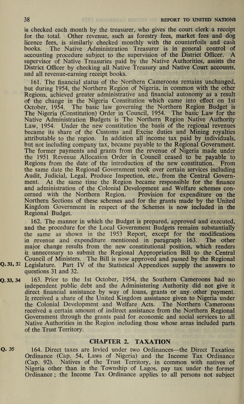 is checked each month by the treasurer, who gives the court clerk a receipt for the total. Other revenue, such as forestry fees, market fees and dog licence fees, is similarly checked monthly with the counterfoils and cash books. The Native Administration Treasurer is in general control of accounting procedure subject to the supervision of the District Officer. A supervisor of Native Treasuries paid by the Native Authorities, assists the District Officer by checking all Native Treasury and Native Court accounts, and all revenue-earning receipt books. 161. The financial status of the Northern Cameroons remains unchanged, but during 1954, the Northern Region of Nigeria, in common with the other Regions, achieved greater administrative and financial autonomy as a result of the change in the Nigeria Constitution which came into effect on 1st October, 1954. The basic law governing the Northern Region Budget is The Nigeria (Constitution) Order in Council, 1954. The basic Law for the Native Administration Budgets is The Northern Region Native Authority Law, 1954. Under the new constitution the basis of the regional revenues became its share of the Customs and Excise duties and Mining royalties attributable to the region. In addition all income tax paid by individuals, but not including company tax, became payable to the Regional Government. The former payments and grants from the revenue of Nigeria made under the 1951 Revenue Allocation Order in Council ceased to be payable to Regions from the date of the introduction of the new constitution. From the same date the Regional Government took over certain services including Audit, Judicial, Legal, Produce Inspection, etc., from the Central Govern¬ ment. At the same time the Region became responsible for the finance and administration of the Colonial Development and Welfare schemes con¬ cerned with the Northern Region. Provision for expenditure on the Northern Sections of these schemes and for the grants made by the United Kingdom Government in respect of the Schemes is now included in the Regional Budget. 162. The manner in which the Budget is prepared, approved and executed, and the procedure for the Local Government Budgets remains substantially the same as shown in the 1953 Report, except for the modifications in revenue and expenditure mentioned in paragraph 163. The other major change results from the new constitutional position, which renders it unnecessary to submit the Regional Appropriation Bill to the Central Council of Ministers. The Bill is now approved and passed by the Regional Q.31,32 Legislature. Part IV of the Statistical Appendices supply the answers to questions 31 and 32. Q.33,34 1 63. Prior to the 1st October, 1954, the Southern Cameroons had no independent public debt and the Administering Authority did not give it direct financial assistance by way of loans, grants or any other payment. It received a share of the United Kingdom assistance given to Nigeria under the Colonial Development and Welfare Acts. The Northern Cameroons received a certain amount of indirect assistance from the Northern Regional Government through the grants paid for economic and social services to all Native Authorities in the Region including those whose areas included parts of the Trust Territory. CHAPTER 2. TAXATION Q. 35 1 64. Direct taxes are levied under two Ordinances—the Direct Taxation Ordinance (Cap. 54, Laws of Nigeria) and the Income Tax Ordinance (Cap. 92). Natives of the Trust Territory, in common with natives of Nigeria other than in the Township of Lagos, pay tax under the former Ordinance ; the Income Tax Ordinance applies to all persons not subject