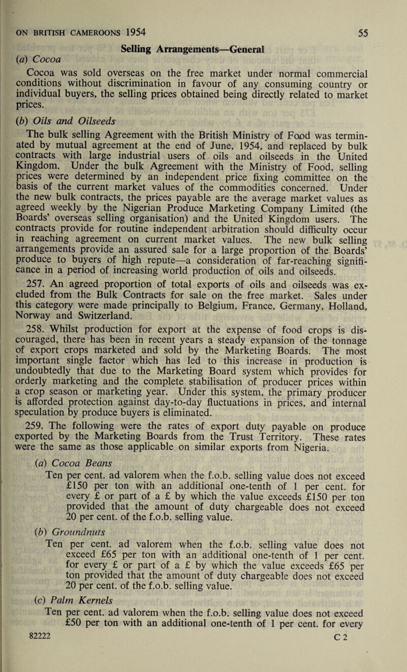 Selling Arrangements—General (a) Cocoa Cocoa was sold overseas on the free market under normal commercial conditions without discrimination in favour of any consuming country or individual buyers, the selling prices obtained being directly related to market prices. (b) Oils and Oilseeds The bulk selling Agreement with the British Ministry of Food was termin¬ ated by mutual agreement at the end of June, 1954, and replaced by bulk contracts with large industrial users of oils and oilseeds in the United Kingdom. Under the bulk Agreement with the Ministry of Food, selling prices were determined by an independent price fixing committee on the basis of the current market values of the commodities concerned. Under the new bulk contracts, the prices payable are the average market values as agreed weekly by the Nigerian Produce Marketing Company Limited (the Boards’ overseas selling organisation) and the United Kingdom users. The contracts provide for routine independent arbitration should difficulty occur in reaching agreement on current market values. The new bulk selling arrangements provide an assured sale for a large proportion of the Boards’ produce to buyers of high repute—a consideration of far-reaching signifi¬ cance in a period of increasing world production of oils and oilseeds. 257. An agreed proportion of total exports of oils and oilseeds was ex¬ cluded from the Bulk Contracts for sale on the free market. Sales under this category were made principally to Belgium, France, Germany, Holland, Norway and Switzerland. 258. Whilst production for export at the expense of food crops is dis¬ couraged, there has been in recent years a steady expansion of the tonnage of export crops marketed and sold by the Marketing Boards. The most important single factor which has led to this increase in production is undoubtedly that due to the Marketing Board system which provides for orderly marketing and the complete stabilisation of producer prices within a crop season or marketing year. Under this system, the primary producer is afforded protection against day-to-day fluctuations in prices, and internal speculation by produce buyers is eliminated. 259. The following were the rates of export duty payable on produce exported by the Marketing Boards from the Trust Territory. These rates were the same as those applicable on similar exports from Nigeria. (a) Cocoa Beans Ten per cent, ad valorem when the f.o.b. selling value does not exceed £150 per ton with an additional one-tenth of 1 per cent, for every £ or part of a £ by which the value exceeds £150 per ton provided that the amount of duty chargeable does not exceed 20 per cent, of the f.o.b. selling value. (b) Groundnuts Ten per cent, ad valorem when the f.o.b. selling value does not exceed £65 per ton with an additional one-tenth of 1 per cent, for every £ or part of a £ by which the value exceeds £65 per ton provided that the amount of duty chargeable does not exceed 20 per cent, of the f.o.b. selling value. (c) Palm Kernels Ten per cent, ad valorem when the f.o.b. selling value does not exceed £50 per ton with an additional one-tenth of 1 per cent, for every