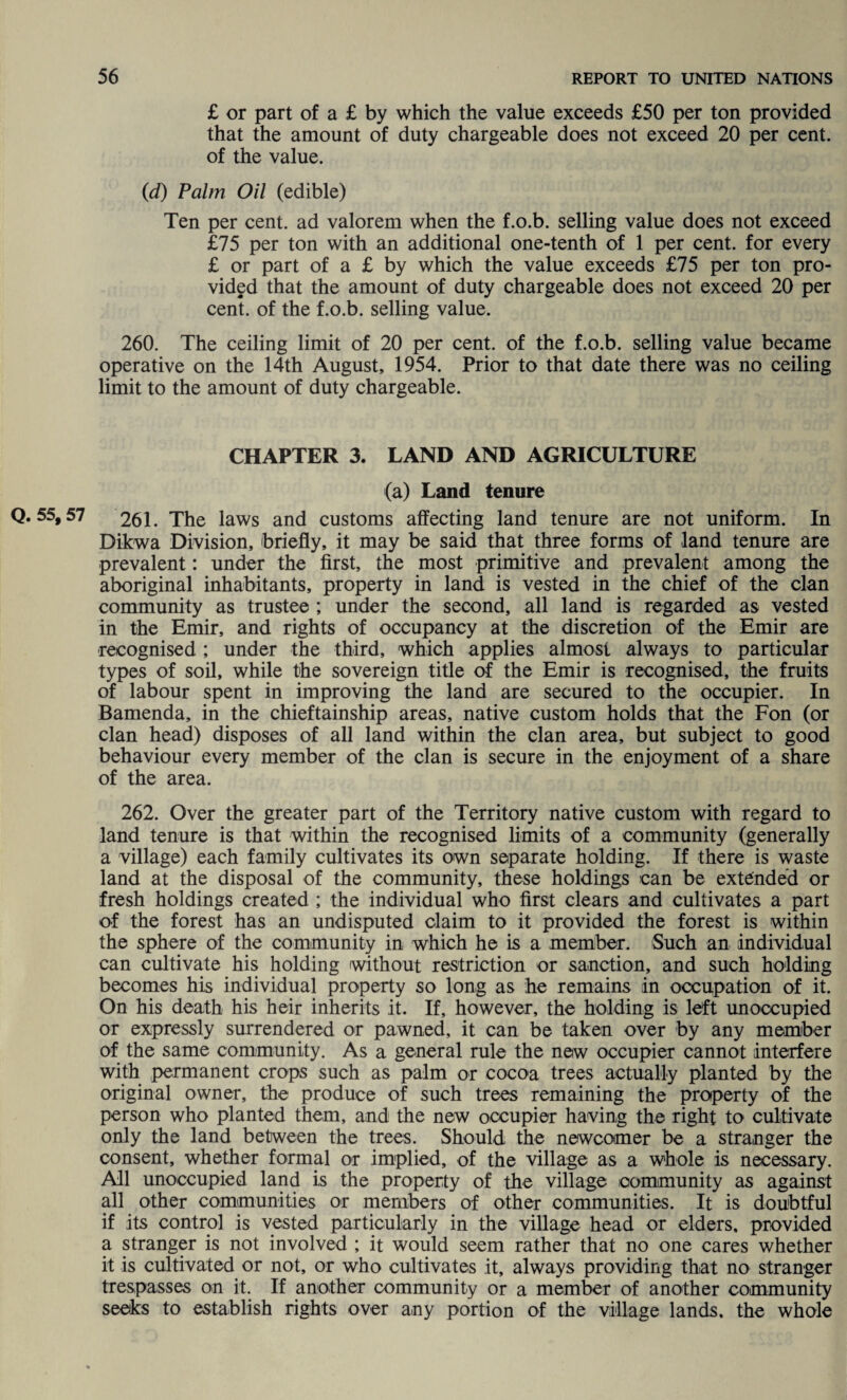 £ or part of a £ by which the value exceeds £50 per ton provided that the amount of duty chargeable does not exceed 20 per cent, of the value. (d) Palm Oil (edible) Ten per cent, ad valorem when the f.o.b. selling value does not exceed £75 per ton with an additional one-tenth of 1 per cent, for every £ or part of a £ by which the value exceeds £75 per ton pro¬ vided that the amount of duty chargeable does not exceed 20 per cent, of the f.o.b. selling value. 260. The ceiling limit of 20 per cent, of the f.o.b. selling value became operative on the 14th August, 1954. Prior to that date there was no ceiling limit to the amount of duty chargeable. CHAPTER 3. LAND AND AGRICULTURE (a) Land tenure Q. 55,57 261. The laws and customs affecting land tenure are not uniform. In Dikwa Division, briefly, it may be said that three forms of land tenure are prevalent: under the first, the most primitive and prevalent among the aboriginal inhabitants, property in land is vested in the chief of the clan community as trustee ; under the second, all land is regarded as vested in the Emir, and rights of occupancy at the discretion of the Emir are recognised ; under the third, which applies almost always to particular types of soil, while the sovereign title of the Emir is recognised, the fruits of labour spent in improving the land are secured to the occupier. In Bamenda, in the chieftainship areas, native custom holds that the Fon (or clan head) disposes of all land within the clan area, but subject to good behaviour every member of the clan is secure in the enjoyment of a share of the area. 262. Over the greater part of the Territory native custom with regard to land tenure is that within the recognised limits of a community (generally a village) each family cultivates its own separate holding. If there is waste land at the disposal of the community, these holdings can be extended or fresh holdings created ; the individual who first clears and cultivates a part of the forest has an undisputed claim to it provided the forest is within the sphere of the community in which he is a member. Such an individual can cultivate his holding without restriction or sanction, and such holding becomes his individual property so long as he remains in occupation of it. On his death his heir inherits it. If, however, the holding is left unoccupied or expressly surrendered or pawned, it can be taken over by any member of the same community. As a general rule the new occupier cannot interfere with permanent crops such as palm or cocoa trees actually planted by the original owner, the produce of such trees remaining the property of the person who planted them, and the new occupier having the right to cultivate only the land between the trees. Should the newcomer be a stranger the consent, whether formal or implied, of the village as a whole is necessary. All unoccupied land is the property of the village community as against all other communities or members of other communities. It is doubtful if its control is vested particularly in the village head or elders, provided a stranger is not involved ; it would seem rather that no one cares whether it is cultivated or not, or who cultivates it, always providing that no stranger trespasses on it. If another community or a member of another community seeks to establish rights over any portion of the village lands, the whole