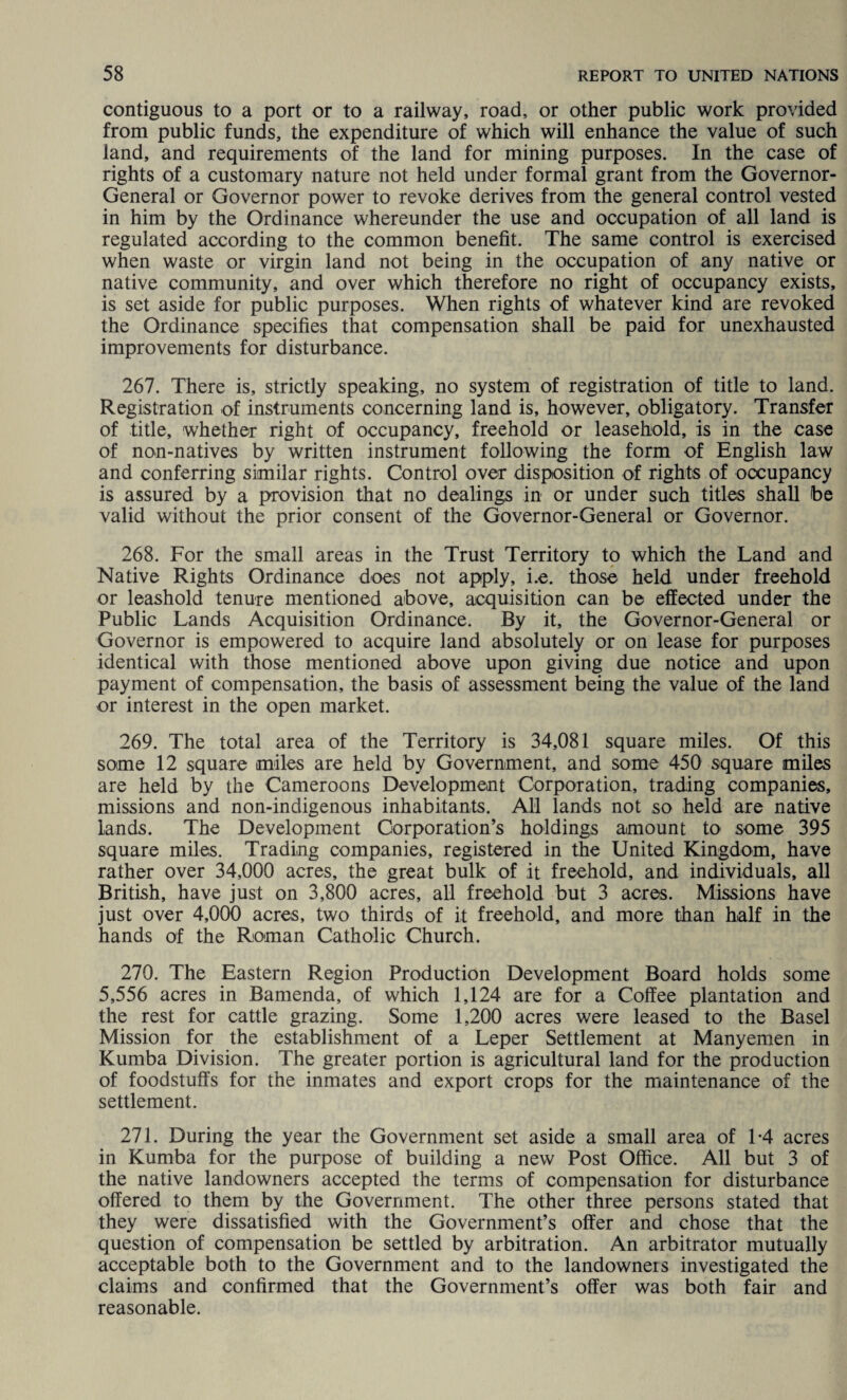 contiguous to a port or to a railway, road, or other public work provided from public funds, the expenditure of which will enhance the value of such land, and requirements of the land for mining purposes. In the case of rights of a customary nature not held under formal grant from the Governor- General or Governor power to revoke derives from the general control vested in him by the Ordinance whereunder the use and occupation of all land is regulated according to the common benefit. The same control is exercised when waste or virgin land not being in the occupation of any native or native community, and over which therefore no right of occupancy exists, is set aside for public purposes. When rights of whatever kind are revoked the Ordinance specifies that compensation shall be paid for unexhausted improvements for disturbance. 267. There is, strictly speaking, no system of registration of title to land. Registration of instruments concerning land is, however, obligatory. Transfer of title, whether right of occupancy, freehold or leasehold, is in the case of non-natives by written instrument following the form of English law and conferring similar rights. Control over disposition of rights of occupancy is assured by a provision that no dealings in or under such titles shall be valid without the prior consent of the Governor-General or Governor. 268. For the small areas in the Trust Territory to which the Land and Native Rights Ordinance does not apply, i.e. those held under freehold or leashold tenure mentioned above, acquisition can be effected under the Public Lands Acquisition Ordinance. By it, the Governor-General or Governor is empowered to acquire land absolutely or on lease for purposes identical with those mentioned above upon giving due notice and upon payment of compensation, the basis of assessment being the value of the land or interest in the open market. 269. The total area of the Territory is 34,081 square miles. Of this some 12 square miles are held by Government, and some 450 square miles are held by the Cameroons Development Corporation, trading companies, missions and non-indigenous inhabitants. All lands not so held are native lands. The Development Corporation’s holdings amount to some 395 square miles. Trading companies, registered in the United Kingdom, have rather over 34,000 acres, the great bulk of it freehold, and individuals, all British, have just on 3,800 acres, all freehold but 3 acres. Missions have just over 4,000 acres, two thirds of it freehold, and more than half in the hands of the Roman Catholic Church. 270. The Eastern Region Production Development Board holds some 5,556 acres in Bamenda, of which 1,124 are for a Coffee plantation and the rest for cattle grazing. Some 1,200 acres were leased to the Basel Mission for the establishment of a Leper Settlement at Manyemen in Kumba Division. The greater portion is agricultural land for the production of foodstuffs for the inmates and export crops for the maintenance of the settlement. 271. During the year the Government set aside a small area of L4 acres in Kumba for the purpose of building a new Post Office. All but 3 of the native landowners accepted the terms of compensation for disturbance offered to them by the Government. The other three persons stated that they were dissatisfied with the Government’s offer and chose that the question of compensation be settled by arbitration. An arbitrator mutually acceptable both to the Government and to the landowneis investigated the claims and confirmed that the Government’s offer was both fair and reasonable.