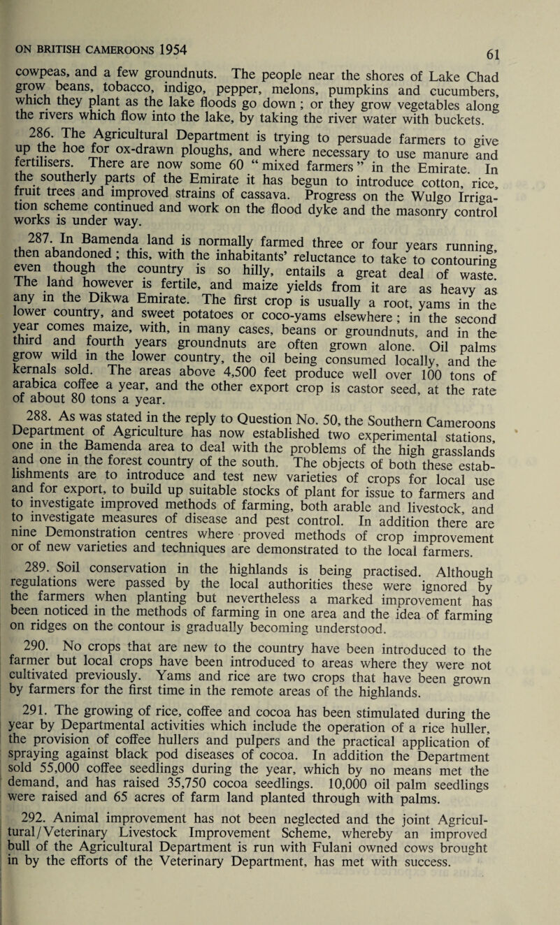 cowpeas, and a few groundnuts. The people near the shores of Lake Chad gr°.w buanS’ tobacco’ indig°> pepper, melons, pumpkins and cucumbers, which they plant as the lake floods go down; or they grow vegetables along the rivers which flow into the lake, by taking the river water with buckets. 2?u' Ihe ASriculfural Department is trying to persuade farmers to give up the hoe for ox-drawn ploughs, and where necessary to use manure and fertilisers. There are now some 60 “ mixed farmers ” in the Emirate. In the southerly parts of the Emirate it has begun to introduce cotton, rice fruit trees and improved strains of cassava. Progress on the Wulgo Irriga¬ tion scheme continued and work on the flood dyke and the masonry control works is under way. ^2S7'unABamfndtlan^is normally farmed three or four years running then abandoned ; this, with the inhabitants’ reluctance to take to contouring even though the country is so hilly, entails a great deal of waste The land however is fertile, and maize yields from it are as heavy as any m the Dikwa Emirate. The first crop is usually a root, yams in the lower country, and sweet potatoes or coco-yams elsewhere ; in the second year comes maize, with, in many cases, beans or groundnuts, and in the third and fourth years groundnuts are often grown alone. Oil palms grow wild in the lower country, the oil being consumed locally, and the kernals sold. The areas above 4,500 feet produce well over 100 tons of arabica coffee a year, and the other export crop is castor seed, at the rate of about 80 tons a year. 288. As was stated in the reply to Question No. 50, the Southern Cameroons Department of Agriculture has now established two experimental stations one in the Bamenda area to deal with the problems of the high grasslands and one in the forest country of the south. The objects of both these estab¬ lishments are to introduce and test new varieties of crops for local use and for export, to build up suitable stocks of plant for issue to farmers and to investigate improved methods of farming, both arable and livestock and to investigate measures of disease and pest control. In addition there are nine Demonstration centres where proved methods of crop improvement or of new varieties and techniques are demonstrated to the local farmers. 289. Soil conservation in the highlands is being practised. Although regulations were passed by the local authorities these were ignored by the farmers when planting but nevertheless a marked improvement has been noticed in the methods of farming in one area and the idea of farming on ridges on the contour is gradually becoming understood. 290. No crops that are new to the country have been introduced to the farmer but local crops have been introduced to areas where they were not cultivated previously. Yams and rice are two crops that have been grown by farmers for the first time in the remote areas of the highlands. 291. The growing of rice, coffee and cocoa has been stimulated during the year by Departmental activities which include the operation of a rice huller, the provision of coffee hullers and pulpers and the practical application of spraying against black pod diseases of cocoa. In addition the Department sold 55,000 coffee seedlings during the year, which by no means met the demand, and has raised 35,750 cocoa seedlings. 10,000 oil palm seedlings were raised and 65 acres of farm land planted through with palms. 292. Animal improvement has not been neglected and the joint Agricul¬ tural/Veterinary Livestock Improvement Scheme, whereby an improved bull of the Agricultural Department is run with Fulani owned cows brought in by the efforts of the Veterinary Department, has met with success.