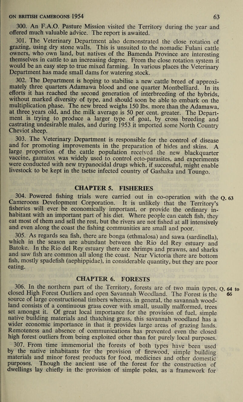 300. An F.A.O. Pasture Mission visited the Territory during the year and offered much valuable advice. The report is awaited. 301. The Veterinary Department also demonstrated the close rotation of grazing, using dry stone walls. This is unsuited to the nomadic Fulani cattle owners, who own land, but natives of the Bamenda Province are interesting themselves in cattle to an increasing degree. From the close rotation system it would be an easy step to true mixed farming. In various places the Veterinary Department has made small dams for watering stock. 302. The Department is hoping to stabilise a new cattle breed of approxi¬ mately three quarters Adamawa blood and one quarter Montbelliard. In its efforts it has reached the second generation of interbreeding of the hybrids, without marked diversity of type, and should soon be able to embark on the multiplication phase. The new breed weighs 150 lbs. more than the Adamawa, at three years old, and the milk average is 50 per cent, greater. The Depart¬ ment is trying to produce a larger type of goat, by cross breeding and castrating undesirable males, and during 1953 it imported some North Country Cheviot sheep. 303. The Veterinary Department is responsible for the control of disease and for promoting improvements in the preparation of hides and skins. A large proportion of the cattle population received the new blackquarter vaccine, gamatox was widely used to control ecto-parasites, and experiments were conducted with new trypanocidal drugs which, if successful, might enable livestock to be kept in the tsetse infected country of Gashaka and Toungo. CHAPTER 5. FISHERIES 304. Powered fishing trials were carried out in co-operation with the Q. 63 Cameroons Development Corporation. It is unlikely that the Territory’s fisheries will ever be economically important, or provide the ordinary in¬ habitant with an important part of his diet. Where people can catch fish, they eat most of them and sell the rest, but the rivers are not fished at all intensively and even along the coast the fishing communities are small and poor. 305. As regards sea fish, there are bonga (ethmalosa) and sawa (sardinella), which in the season are abundant between the Rio del Rey estuary and Batoke. In the Rio del Rey estuary there are shrimps and prawns, and sharks and saw fish are common all along the coast. Near Victoria there are bottom fish, mostly spadefish (aephippidae), in considerable quantity, but they are poor eating. CHAPTER 6. FORESTS 306. In the northern part of the Territory, forests are of two main types, Q. 64 to closed High Forest Outliers and open Savannah Woodland. The Forest is the ’ 66 source of large constructional timbers whereas, in general, the savannah wood¬ land consists of a continuous grass cover with small, usually malformed, trees set amongst it. Of great local importance for the provision of fuel, simple native building materials and thatching grass, this savannah woodland has a wider economic importance in that it provides large areas of grazing lands. Remoteness and absence of communications has prevented even the closed high forest outliers from being exploited other than for purely local purposes. 307. From time immemorial the forests of both types have been used by the native inhabitants for the provision of firewood, simple building materials and minor forest products for food, medicines and other domestic purposes. Though the ancient use of the forest for the construction of dwellings lay chiefly in the provision of simple poles, as a framework for