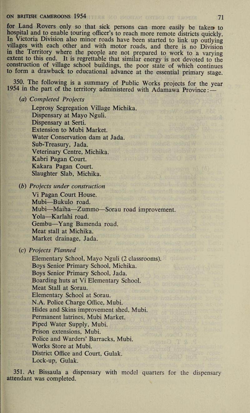 for Land Rovers only so that sick persons can more easily be taker* to hospital and to enable touring officer’s to reach more remote districts quickly. In Victoria Division also minor roads have been started to link up outlying villages with each other and with motor roads, and there is no Division in the Territory where the people are not prepared to work to a varying extent to this end. It is regrettable that similar energy is not devoted to the construction of village school buildings, the poor state of which continues to form a drawback to educational advance at the essential primary stage. 350. The following is a summary of Public Works projects for the year 1954 in the part of the territory administered with Adamawa Province: — (a) Completed Projects Leprosy Segregation Village Michika. Dispensary at Mayo Nguli. Dispensary at Serti. Extension to Mubi Market. Water Conservation dam at Jada. Sub-Treasury, Jada. Veterinary Centre, Michika. Kabri Pagan Court. Kakara Pagan Court. Slaughter Slab, Michika. (b) Projects under construction Vi Pagan Court House. Mubi—Bukulo road. Mubi—Maiha—Zummo—Sorau road improvement. Yola—Karlahi road. Gembu—Yang Bamenda road. Meat stall at Michika. Market drainage, Jada. (c) Projects Planned Elementary School, Mayo Nguli (2 classrooms). Boys Senior Primary School, Michika. Boys Senior Primary School, Jada. Boarding huts at Vi Elementary School. Meat Stall at Sorau. Elementary School at Sorau. N.A. Police Charge Office, Mubi. Hides and Skins improvement shed, Mubi. Permanent latrines, Mubi Market. Piped Water Supply, Mubi. Prison extensions, Mubi. Police and Warders’ Barracks, Mubi. Works Store at Mubi. District Office and Court, Gulak. Lock-up, Gulak. 351. At Bissaula a dispensary with model quarters for the dispensary attendant was completed.