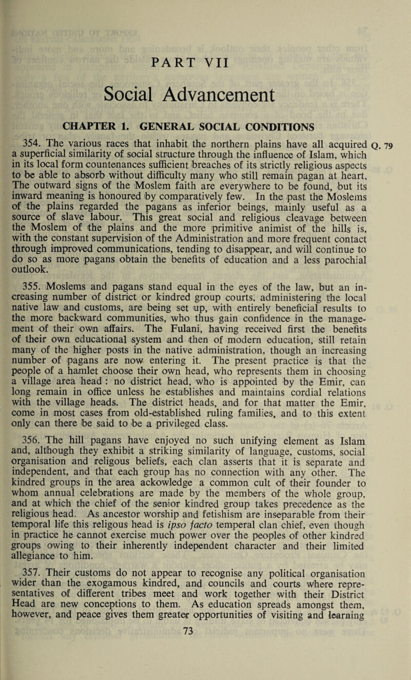 PART VII Social Advancement CHAPTER 1. GENERAL SOCIAL CONDITIONS 354. The various races that inhabit the northern plains have all acquired q. a superficial similarity of social structure through the influence of Islam, which in its local form countenances sufficient breaches of its strictly religious aspects to be able to absorb without difficulty many who still remain pagan at heart. The outward signs of the Moslem faith are everywhere to be found, but its inward meaning is honoured by comparatively few. In the past the Moslems of the plains regarded the pagans as inferior beings, mainly useful as a source of slave labour. This great social and religious cleavage between the Moslem of the plains and the more primitive animist of the hills is, with the constant supervision of the Administration and more frequent contact through improved communications, tending to disappear, and will continue to do so as more pagans obtain the benefits of education and a less parochial outlook. 355. Moslems and pagans stand equal in the eyes of the law, but an in¬ creasing number of district or kindred group courts, administering the local native law and customs, are being set up, with entirely beneficial results to the more backward communities, who thus gain confidence in the manage¬ ment of their own affairs. The Fulani, having received first the benefits of their own educational system and then of modern education, still retain many of the higher posts in the native administration, though an increasing number of pagans are now entering it. The present practice is that the people of a hamlet choose their own head, who represents them in choosing a village area head : no district head, who is appointed by the Emir, can long remain in office unless he establishes and maintains cordial relations with the village heads. The district heads, and for that matter the Emir, come in most cases from old-established ruling families, and to this extent only can there be said to be a privileged class. 356. The hill pagans have enjoyed no such unifying element as Islam and, although they exhibit a striking similarity of language, customs, social organisation and religous beliefs, each clan asserts that it is separate and independent, and that each group has no connection with any other. The kindred groups in the area ackowledge a common cult of their founder to whom annual celebrations are made by the members of the whole group, and at which the chief of the senior kindred group takes precedence as the religious head. As ancestor worship and fetishism are inseparable from their temporal life this religous head is ipso facto temperal clan chief, even though in practice he cannot exercise much power over the peoples of other kindred groups owing to their inherently independent character and their limited allegiance to him. 357. Their customs do not appear to recognise any political organisation wider than the exogamous kindred, and councils and courts where repre¬ sentatives of different tribes meet and work together with their District Head are new conceptions to them. As education spreads amongst them, however, and peace gives them greater opportunities of visiting and learning