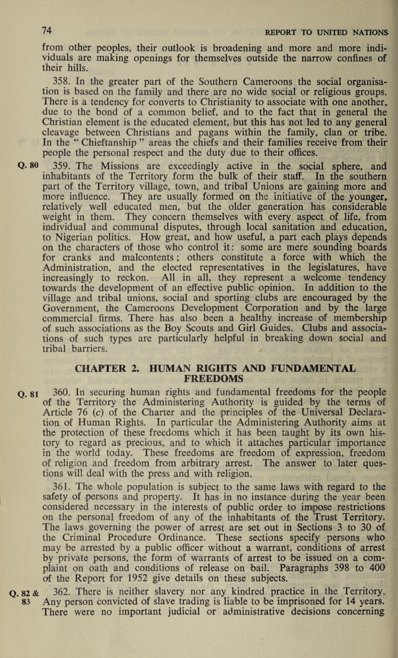 from other peoples, their outlook is broadening and more and more indi¬ viduals are making openings for themselves outside the narrow confines of their hills. 358. In the greater part of the Southern Cameroons the social organisa¬ tion is based on the family and there are no wide social or religious groups. There is a tendency for converts to Christianity to associate with one another* due to the bond of a common belief, and to the fact that in general the Christian element is the educated element, but this has not led to any general cleavage between Christians and pagans within the family, clan or tribe. In the “ Chieftanship ” areas the chiefs and their families receive from their people the personal respect and the duty due to their offices. Q- 80 359. The Missions are exceedingly active in the social sphere, and inhabitants of the Territory form the bulk of their staff. In the southern part of the Territory village, town, and tribal Unions are gaining more and more influence. They are usually formed on the initiative of the younger* relatively well educated men, but the older generation has considerable weight in them. They concern themselves with every aspect of life, from individual and communal disputes, through local sanitation and education, to Nigerian politics. How great, and how useful, a part each plays depends on the characters of those who control it: some are mere sounding boards for cranks and malcontents; others constitute a force with which the Administration, and the elected representatives in the legislatures, have increasingly to reckon. All in all, they represent a welcome tendency towards the development of an effective public opinion. In addition to the village and tribal unions, social and sporting clubs are encouraged by the Government, the Cameroons Development Corporation and by the large commercial firms. There has also been a healthy increase of membership of such associations as the Boy Scouts and Girl Guides. Clubs and associa¬ tions of such types are particularly helpful in breaking down social and tribal barriers. CHAPTER 2. HUMAN RIGHTS AND FUNDAMENTAL FREEDOMS q. si 360. In securing human rights and fundamental freedoms for the people of the Territory the Administering Authority is guided by the terms of Article 76 (c) of the Charter and the principles of the Universal Declara¬ tion of Human Rights. In particular the Administering Authority aims at the protection of these freedoms which it has been taught by its own his¬ tory to regard as precious, and to which it attaches particular importance in the world today. These freedoms are freedom of expression, freedom of religion and freedom from arbitrary arrest. The answer to later ques¬ tions will deal with the press and with religion. 361. The whole population is subject to the same laws with regard to the safety of persons and property. It has in no instance during the year been considered necessary in the interests of public order to impose restrictions on the personal freedom of any of the inhabitants of the Trust Territory. The laws governing the power of arrest are set out in Sections 3 to 30 of the Criminal Procedure Ordinance. These sections specify persons who may be arrested by a public officer without a warrant, conditions of arrest by private persons, the form of warrants of arrest to be issued on a com¬ plaint on oath and conditions of release on bail. Paragraphs 398 to 400 ot the Report for 1952 give details on these subjects. Q. 82 & 362. There is neither slavery nor any kindred practice in the Territory. 83 Any person convicted of slave trading is liable to be imprisoned for 14 years. There were no important judicial or administrative decisions concerning