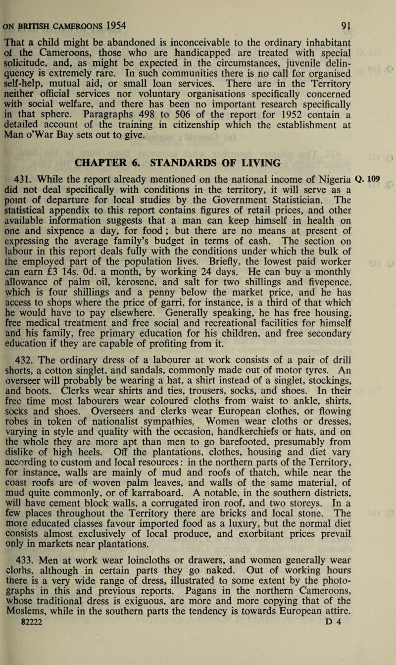 That a child might be abandoned is inconceivable to the ordinary inhabitant of the Cameroons, those who are handicapped are treated with special solicitude, and, as might be expected in the circumstances, juvenile delin¬ quency is extremely rare. In such communities there is no call for organised self-help, mutual aid, or small loan services. There are in the Territory neither official services nor voluntary organisations specifically concerned with social welfare, and there has been no important research specifically in that sphere. Paragraphs 498 to 506 of the report for 1952 contain a detailed account of the training in citizenship which the establishment at Man o’War Bay sets out to give. CHAPTER 6. STANDARDS OF LIVING 431. While the report already mentioned on the national income of Nigeria Q. 109 did not deal specifically with conditions in the territory, it will serve as a point of departure for local studies by the Government Statistician. The statistical appendix to this report contains figures of retail prices, and other available information suggests that a man can keep himself in health on one and sixpence a day, for food ; but there are no means at present of expressing the average family’s budget in terms of cash. The section on labour in this report deals fully with the conditions under which the bulk of the employed part of the population lives. Briefly, the lowest paid worker can earn £3 14s. Od. a month, by working 24 days. He can buy a monthly allowance of palm oil, kerosene, and salt for two shillings and fivepence, which is four shillings and a penny below the market price, and he has access to shops where the price of garri, for instance, is a third of that which he would have to pay elsewhere. Generally speaking, he has free housing, free medical treatment and free social and recreational facilities for himself and his family, free primary education for his children, and free secondary education if they are capable of profiting from it. 432. The ordinary dress of a labourer at work consists of a pair of drill shorts, a cotton singlet, and sandals, commonly made out of motor tyres. An overseer will probably be wearing a hat, a shirt instead of a singlet, stockings, and boots. Clerks wear shirts and ties, trousers, socks, and shoes. In their free time most labourers wear coloured cloths from waist to ankle, shirts, socks and shoes. Overseers and clerks wear European clothes, or flowing robes in token of nationalist sympathies. Women wear cloths or dresses, varying in style and quality with the occasion, handkerchiefs or hats, and on the whole they are more apt than men to go barefooted, presumably from dislike of high heels. Off the plantations, clothes, housing and diet vary according to custom and local resources: in the northern parts of the Territory, for instance, walls are mainly of mud and roofs of thatch, while near the coast roofs are of woven palm leaves, and walls of the same material, of mud quite commonly, or of karraboard. A notable, in the southern districts, will have cement block walls, a corrugated iron roof, and two storeys. In a few places throughout the Territory there are bricks and local stone. The moie educated classes favour imported food as a luxury, but the normal diet consists almost exclusively of local produce, and exorbitant prices prevail only in markets near plantations. 433. Men at work wear loincloths or drawers, and women generally wear cloths, although in certain parts they go naked. Out of working hours there is a very wide range of dress, illustrated to some extent by the photo¬ graphs in this and previous reports. Pagans in the northern Cameroons, whose traditional dress is exiguous, are more and more copying that of the Moslems, while in the southern parts the tendency is towards European attire. 82222 D 4