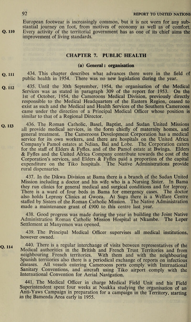 Q. 110 Q. Ill Q. 112 Q. 113 Q. 114 European footwear is increasingly common, but it is not worn for any sub¬ stantial journey on foot, from motives of economy as well as of comfort. Every activity of the territorial government has as one of its chief aims the improvement of living standards. CHAPTER 7. PUBLIC HEALTH (a) General: organisation 434. This chapter describes what advances there were in the field of public health in 1954. There was no new legislation during the year. 435. Until the 30th September, 1954, the organisation of the Medical Services was as stated in paragraph 309 of the report for 1953. On the 1st of October, 1954, the Cameroons Medical Division, previously directly responsible to the Medical Headquarters of the Eastern Region, ceased to exist as such and the Medical and Health Services of the Southern Cameroons came under the direction of a Principal Medical Officer whose position is similar to that of a Regional Director. 436. The Roman Catholic, Basel, Baptist, and Sudan United Missions all provide medical services, in the form chiefly of maternity homes, and general treatment. The Cameroons Development Corporation has a medical service for its own workers, and there are hospitals on the United Africa Company’s Pamol estates at Ndian, Bai and Lobe. The Corporation caters for the staff of Elders & Fyffes, and of the Pamol estate at Bwinga. Elders & Fyffes and the United Africa Company contribute towards the cost of the Corporation’s services, and Elders & Fyffes paid a proportion of the capital expenditure on the Tiko hospitals. The Native Administrations provide rural dispensaries. 437. In the Dikwa Division at Bama there is a branch of the Sudan United Mission including a doctor and his wife who is a Nursing Sister. In Bama they run clinics for general medical and surgical conditions and for leprosy. There is a ward of four beds in Bama for emergency cases. The doctor also holds Leprosy Clinics at Gwoza. At Sugu there is a Welfare Centre staffed by Sisters of the Roman Catholic Mission. The Native Administration made a maintenance grant of £900 to this centre last year. 438. Good progress was made during the year in building the Joint Native Administration Roman Catholic Mission Hospital at Nkambe. The Leper Settlement at Manyemen was opened. 439. The Principal Medical Officer supervises all medical institutions, however owned. 440. There is a regular interchange of visits between representatives of the Medical authorities in the British and French Trust Territories and from neighbouring French territories. With them and with the neighbouring Spanish territories also there is a periodical exchange of reports on infectious diseases. All vessels entering Cameroons ports comply with International Sanitary Conventions, and aircraft using Tiko airport comply with the International Convention for Aerial Navigation. 441. The Medical Officer in charge Medical Field Unit and his Field Superintendent spent four weeks at Nsukka studying the organisation of an Anti-Yaws Campaign in preparation for a campaign in the Territory, starting in the Bamenda Area early in 1955.