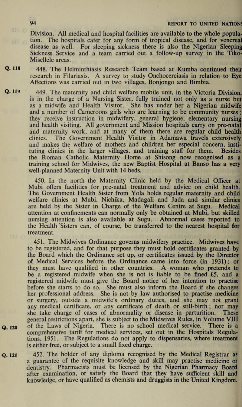 Q. 118 Q. 119 Q. 120 Q. 121 Division. All medical and hospital facilities are available to the whole popula¬ tion. The hospitals cater for any form of tropical disease, and for venereal disease as well. For sleeping sickness there is also the Nigerian Sleeping Sickness Service and a team carried out a follow-up survey in the Tiko- Misellele areas. 448. The Helminthiasis Research Team based at Kumba continued their research in Filariasis. A survey to study Onchocerciasis in relation to Eye Affections was carried out in two villages, Bonjongo and Bimbia. 449. The maternity and child welfare mobile unit, in the Victoria Division, is in the charge of a Nursing Sister, fully trained not only as a nurse but as a midwife and Health Visitor. She has under her a Nigerian midwife and a number of Cameroons girls who are learning to be community nurses; they receive instruction in midwifery, general hygiene, elementary nursing and health visiting. All government and Mission hospitals carry on pre-natal and maternity work, and at many of them there are regular child health clinics. The Government Health Visitor in Adamawa travels extensively and makes the welfare of mothers and children her especial concern, insti¬ tuting clinics in the larger villages, and training staff for them. Besides the Roman Catholic Maternity Home at Shisong now recognised as a training school for Midwives, the new Baptist Hospital at Banso has a very well-planned Maternity Unit with 14 beds. 450. In the north the Maternity Clinic held by the Medical Officer at Mubi offers facilities for pre-natal treatment and advice on child health. The Government Health Sister from Yola holds regular maternity and child welfare clinics at Mubi, Nichika, Madagali and Jada and similar clinics are held by the Sister in Charge of the Welfare Centre at Sugu. Medical attention at confinements can normally only be obtained at Mubi, but skilled nursing attention is also available at Sugu. Abnormal cases reported to the Health Sisters can, of course, be transferred to the nearest hospital for treatment. 451. The Midwives Ordinance governs midwifery practice. Midwives have to be registered, and for that purpose they must hold certificates granted by the Board which the Ordinance set up, or certificates issued by the Director of Medical Services before the Ordinance came into force (in 1931); or they must have qualified in other countries. A woman who pretends to be a registered midwife when she is not is liable to be fined £5, and a registered midwife must give the Board notice of her intention to practise before she starts to do so. She must also inform the Board if she changes her professional address. She is not by law authorised to practise medicine or surgery, outside a midwife’s ordinary duties, and she may not grant any medical certificate, or any certificate of death or still-birth ; nor may she take charge of cases of abnormality or disease in parturition. These general restrictions apart, she is subject to the Midwives Rules, in Volume VIII of the Laws of Nigeria. There is no school medical service. There is a comprehensive tariff for medical services, set out in the Hospitals Regula¬ tions, 1951. The Regulations do not apply to dispensaries, where treatment is either free, or subject to a small fixed charge. 452. The holder of any diploma recognised by the Medical Registrar as a guarantee of the requisite knowledge and skill may practise medicine or dentistry. Pharmacists must be licensed by the Nigerian Pharmacy Board after examination, or satisfy the Board that they have sufficient skill and knowledge, or have qualified as chemists and druggists in the United Kingdom.