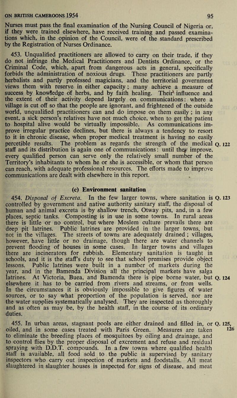 Nurses must pass the final examination of the Nursing Council of Nigeria or, if they were trained elsewhere, have received training and passed examina¬ tions which, in the opinion of the Council, were of the standard prescribed by the Registration of Nurses Ordinance. 453. Unqualified practitioners are allowed to carry on their trade, if they do not infringe the Medical Practitioners and Dentists Ordinance, or the Criminal Code, which, apart from dangerous acts in general, specifically forbids the administration of noxious drugs. These practitioners are partly herbalists and partly professed magicians, and the territorial government views them with reserve in either capacity; many achieve a measure of success by knowledge of herbs, and by faith healing. Theirv influence and the extent of their activity depend largely on communications: where a village is cut off so that the people are ignorant, and frightened of the outside world, unqualified practitioners can and do impose on them easily ; in any event, a sick person’s relatives have not much choice, when to get the patient to hospital alive would be virtually impossible. As communications im¬ prove irregular practice declines, but there is always a tendency to resort to it in chronic disease, when proper medical treatment is having no easily percetible results. The problem as regards the strength of the medical q. 122 staff and its distribution is again one of communications: until the^ improve, every qualified person can serve only the relatively small number of the Territory’s inhabitants to whom he or she is accessible, or whom that person can reach, with adequate professional resources. The efforts made to improve communications are dealt with elsewhere in this report. (c) Environment sanitation 454. Disposal of Excreta. In the few larger towns, where sanitation is Q. 123 controlled by government and native authority sanitary staff, the disposal of human and animal excreta is by shallow trench, Otway pits, and, in a few places, septic tanks. Composting is in use in some towns. In rural areas there is little or no control, but where Moslem culture prevails there are deep pit latrines. Public latrines are provided in the larger towns, but not in the villages. The streets of towns are adequately drained ; villages, however, have little or no drainage, though there are water channels to prevent flooding of houses in some cases. In larger towns and villages there are incinerators for rubbish. Elementary sanitation is taught in schools, and it is the staff’s duty to see that school premises provide object lessons. Public latrines were built in a number of markets during the year, and in the Bamenda Division all the principal markets have saiga latrines. At Victoria, Buea, and Bamenda there is pipe borne water, but Q. 124 elsewhere it has to be carried from rivers and streams, or from wells. In the circumstances it is obviously impossible to give figures of water sources, or to say what proportion of the population is served, nor are the water supplies systematically analysed. They are inspected as thoroughly and as often as may be, by the health staff, in the course of its ordinary duties. 455. In urban areas, stagnant pools are either drained and filled in, or Q. 125, oiled, and in some cases treated with Paris Green. Measures are taken 12 to eliminate the breeding places of mosquitoes by oiling and drainage, and to control flies by the proper disposal of excrement and refuse and residual spraying with D.D.T. compounds. In a few towns where qualified health staff is available, all food sold to the public is supervised by sanitary inspectors who carry out inspection of markets and foodstalls. All meat slaughtered in slaughter houses is inspected for signs of disease, and meat