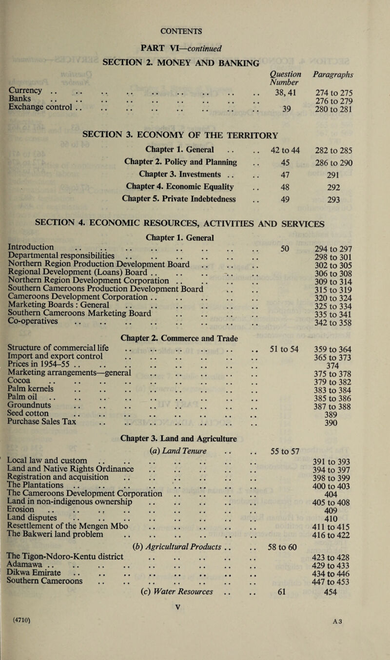 Currency Banks Exchange control .. PART VI—continued SECTION 2. MONEY AND BANKING Question Number Paragraphs ' ' •• •• •• •• •• • • 38,41 274 to 275 •• •• •• •• •• • • • • 276 to 279 • •• «• •• •• •« • • 39 280 to 281 SECTION 3. ECONOMY OF THE TERRITORY Chapter 1. General 42 to 44 282 to 285 Chapter 2. Policy and Planning 45 286 to 290 Chapter 3. Investments .. 47 291 Chapter 4. Economic Equality 48 292 Chapter 5. Private Indebtedness 49 293 SECTION 4. ECONOMIC RESOURCES, ACTIVITIES AND SERVICES Chapter 1. General Introduction . Departmental responsibilities. Northern Region Production Development Board Regional Development (Loans) Board. Northern Region Development Corporation Southern Cameroons Production Development Board Cameroons Development Corporation. Marketing Boards : General . Southern Cameroons Marketing Board Co-operatives . 50 294 to 297 298 to 301 302 to 305 306 to 308 309 to 314 315 to 319 320 to 324 325 to 334 335 to 341 342 to 358 Structure of commercial life Import and export control Prices in 1954-55 ,. Chapter 2. Commerce and Trade Marketing arrangements- Cocoa Palm kernels Palm oil Groundnuts Seed cotton Purchase Sales Tax general 51 to 54 359 to 364 365 to 373 374 375 to 378 379 to 382 383 to 384 385 to 386 387 to 388 389 390 Chapter 3. Land and Agriculture (a) Land Tenure Local law and custom. Land and Native Rights Ordinance Registration and acquisition. The Plantations., The Cameroons Development Corporation. Land in non-indigenous ownership . Erosion.. . Land disputes . Resettlement of the Mengen Mbo The Bakweri land problem . 55 to 57 391 to 393 394 to 397 398 to 399 400 to 403 404 405 to 408 409 410 411 to 415 416 to 422 0b) Agricultural Products The Tigon-Ndoro-Kentu district . Adamawa. Dikwa Emirate. Southern Cameroons . 58 to 60 423 to 428 429 to 433 434 to 446 447 to 453 (c) Water Resources 61 454 V (4710) A3