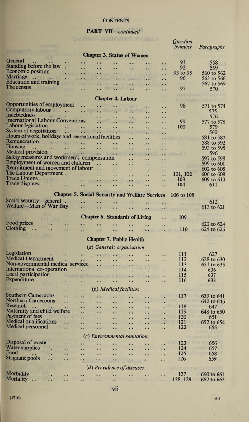 PART VII—continued Question Number Paragraphs Chapter 3. Status of Women General. 91 558 Standing before the law. ’. ’ * 92 559 Economic position .. .. .. .. * * ’ [ 93 to 95 560 to 562 Marriage. * ’ ’ ’ * ] 96 563 to 566 Education and training. ’ * 567 to 569 The census ..* 97 570 Chapter 4. Labour Opportunities of employment. Compulsory labour .’ Indebtedness .’ 98 571 to 574 575 576 International Labour Conventions . 99 577 to 578 Labour legislation .. 100 579 System of negotiation. 580 Hours of work, holidays and recreational facilities 581 to 587 Remuneration. 588 to 592 Housing. 593 to 595 Medical provision . 596 Safety measures and workmen’s compensation 597 to 598 Employment of women and children. 599 to 601 Recruitment and movement of labour. 602 to 605 The Labour Department. 101, 102 606 to 608 Trade Unions . 103 609 to 610 Trade disputes. 104 611 Chapter 5. Social Security and Welfare Services 106 to 108 Social security—general. • • 612 Welfare—Man o’ War Bay . • • 613 to 621 Chapter 6. Standards of Living • • 109 Food prices . • • 622 to 624 Clothing. • • 110 625 to 626 Chapter 7. Public Health (a) General: organisation Legislation . 111 627 Medical Department . 112 628 to 630 Non-governmental medical services. 113 631 to 635 International co-operation . 114 636 Local participation . 115 637 Expenditure . 116 638 ib) Medical facilities Southern Cameroons . 117 639 to 641 Northern Cameroons 642 to 646 Research. 118 647 Maternity and child welfare . 119 648 to 650 Payment of fees .. . 120 651 Medical qualifications 121 652 to 654 Medical personnel . 122 655 (c) Environmental sanitation Disposal of waste . • • 123 656 Water supplies. • • 124 657 Food • • 125 658 Stagnant pools. « • 126 659 (d) Prevalence of diseases Morbidity • • 127 660 to 661 Mortality. • • 128, 129 662 to 663 Vll A 4 (4710)