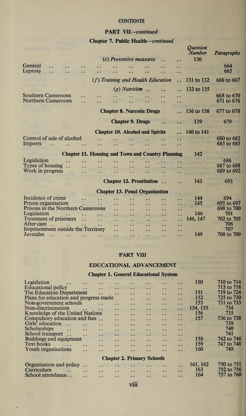 PART VII—continued Chapter 7. Public Health—continued (e) Preventive measures .. • • Question Number 130 Paragraphs General • • 664 Leprosy * • .. • • «« •• •< .. • • • • 665 (/) Training and Health Education • • 131 to 132 666 to 667 (g) Nutrition • • 133 to 135 Southern Cameroons . • • 668 to 670 Northern Cameroons. • • 671 to 676 Chapter 8. Narcotic Drugs • • 136 to 138 677 to 678 Chapter 9. Drugs • • 139 679 Chapter 10. Alcohol and Spirits • • 140 to 141 Control of sale of alcohol . • • 680 to 682 Imports • • 683 to 685 Chapter 11. Housing and Town and Country Planning 142 Legislation . • • 686 Types of housing.. • • 687 to 688 Work in progress . • • 689 to 692 Chapter 12. Prostitution .. • • 143 693 Chapter 13. Penal Organisation Incidence of crime • • 144 694 Prison organisation . • • 145 695 to 697 Prisons in the Northern Cameroons. • • 698 to 700 Legislation . • • 146 701 Treatment of prisoners .. .. . • • 146,147 702 to 705 Aftercare. • • 706 Imprisonment outside the Territory. • • 707 Juveniles. • • 149 708 to 709 PART VIII EDUCATIONAL ADVANCEMENT Chapter 1. General Educational System Legislation 150 710 to 714 Educational policy • • • • 715 to 718 The Education Department . • • • • 151 719 to 724 Plans for education and progress made • • • • 152 725 to 730 Non-government schools • • • • 153 731 to 733 Non-discrimination . • • • • 154, 155 734 Knowledge of the United Nations . • • • • 156 735 Compulsory education and fees • • • • 157 736 to 738 Girls’ education • • • • 739 Scholarships . • • • • 740 School transport. • • • • 741 Buildings and equipment . • • • • 158 742 to 746 Text books . • • • • 159 747 to 748 Youth organisations . • • • • 160 749 Chapter 2. Primary Schools Organisation and policy .. 161, 162 750 to 751 Curriculum • • • • 163 752 to 756 School attendance. • • • • 164 757 to 760 • • • Vlll