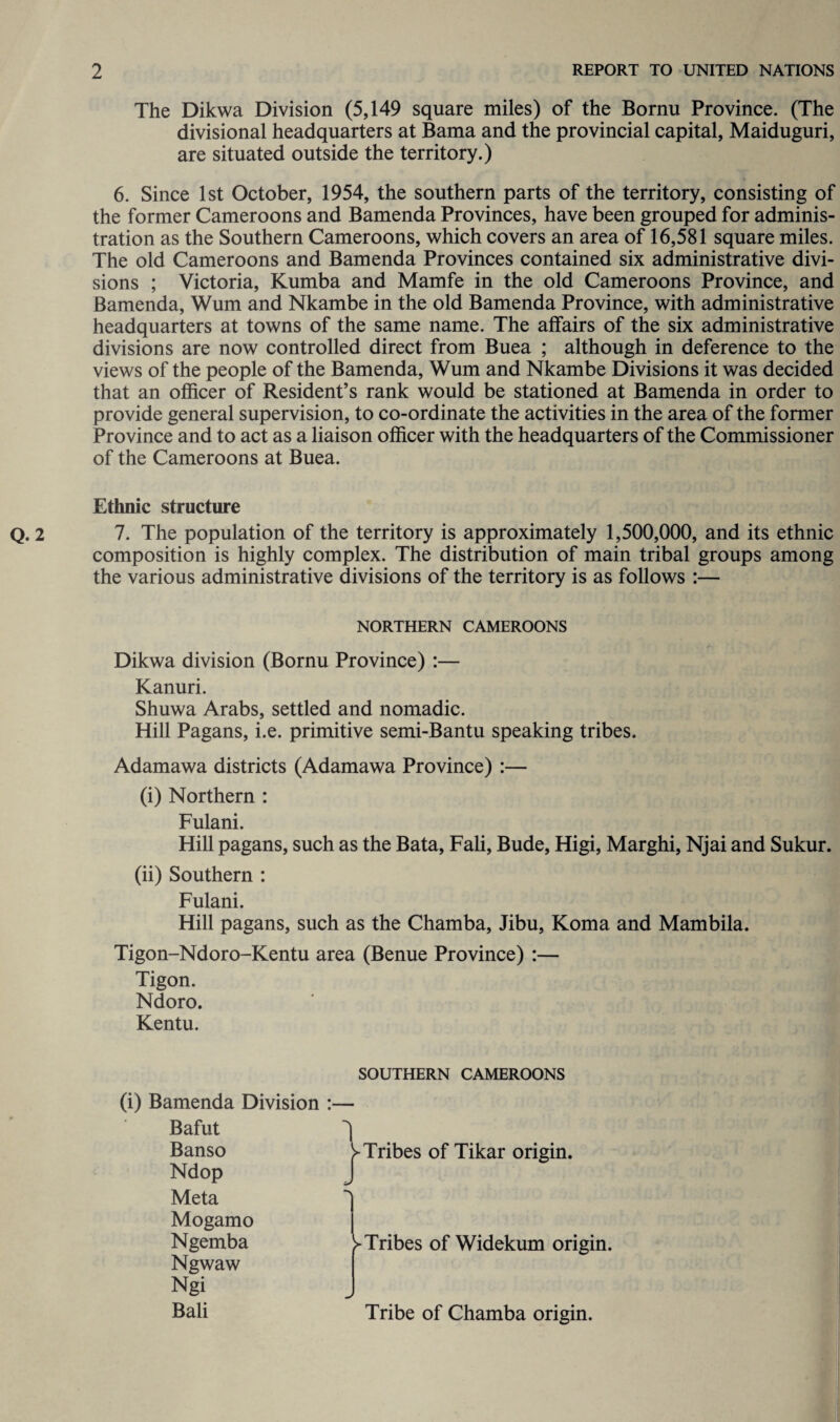 The Dikwa Division (5,149 square miles) of the Bornu Province. (The divisional headquarters at Bama and the provincial capital, Maiduguri, are situated outside the territory.) 6. Since 1st October, 1954, the southern parts of the territory, consisting of the former Cameroons and Bamenda Provinces, have been grouped for adminis¬ tration as the Southern Cameroons, which covers an area of 16,581 square miles. The old Cameroons and Bamenda Provinces contained six administrative divi¬ sions ; Victoria, Kumba and Mamfe in the old Cameroons Province, and Bamenda, Wum and Nkambe in the old Bamenda Province, with administrative headquarters at towns of the same name. The affairs of the six administrative divisions are now controlled direct from Buea ; although in deference to the views of the people of the Bamenda, Wum and Nkambe Divisions it was decided that an officer of Resident’s rank would be stationed at Bamenda in order to provide general supervision, to co-ordinate the activities in the area of the former Province and to act as a liaison officer with the headquarters of the Commissioner of the Cameroons at Buea. Ethnic structure 7. The population of the territory is approximately 1,500,000, and its ethnic composition is highly complex. The distribution of main tribal groups among the various administrative divisions of the territory is as follows :— NORTHERN CAMEROONS Dikwa division (Bornu Province) :— Kanuri. Shuwa Arabs, settled and nomadic. Hill Pagans, i.e. primitive semi-Bantu speaking tribes. Adamawa districts (Adamawa Province) :— (i) Northern : Fulani. Hill pagans, such as the Bata, Fali, Bude, Higi, Marghi, Njai and Sukur. (ii) Southern : Fulani. Hill pagans, such as the Chamba, Jibu, Koma and Mambila. Tigon-Ndoro-Kentu area (Benue Province) :— Tigon. Ndoro. Kentu. SOUTHERN CAMEROONS (i) Bamenda Division :— Bafut Banso Ndop Tribes of Tikar origin. Meta Mogamo Ngemba Ngwaw Ngi Bali ^Tribes of Widekum origin. Tribe of Chamba origin.