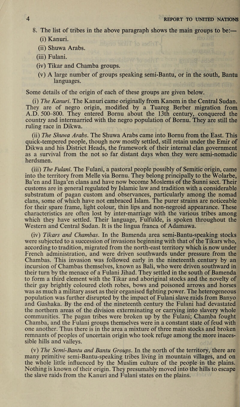 8. The list of tribes in the above paragraph shows the main groups to be:— (i) Kanuri. (ii) Shuwa Arabs. (iii) Fulani. (iv) Tikar and Chamba groups. (v) A large number of groups speaking semi-Bantu, or in the south, Bantu languages. Some details of the origin of each of these groups are given below. (i) The Kanuri. The Kanuri came originally from Kanem in the Central Sudan. They are of negro origin, modified by a Tuareg Berber migration from A.D. 500-800. They entered Bornu about the 13th century, conquered the country and intermarried with the negro population of Bornu. They are still the ruling race in Dikwa. (ii) The Shuwa Arabs. The Shuwa Arabs came into Bornu from the East. This quick-tempered people, though now mostly settled, still retain under the Emir of Dikwa and his District Heads, the framework of their internal clan government as a survival from the not so far distant days when they were semi-nomadic herdsmen. (iii) The Fulani. The Fulani, a pastoral people possibly of Semitic origin, came into the territory from Melle via Bornu. They belong principally to the Wolarbe, Ba’en and Ilaga’en clans and have now become Moslems of the Sunni sect. Their customs are in general regulated by Islamic law and tradition with a considerable substratum of pagan custom and observances, particularly among the nomad clans, some of which have not embraced Islam. The purer strains are noticeable for their spare frame, light colour, thin lips and non-negroid appearance. These characteristics are often lost by inter-marriage with the various tribes among which they have settled. Their language, Fulfulde, is spoken throughout the Western and Central Sudan. It is the lingua franca of Adamawa. (iv) Tikars and Chambas. In the Bamenda area semi-Bantu-speaking stocks were subjected to a succession of invasions beginning with that of the Tikars who, according to tradition, migrated from the north-east territory which is now under French administration, and were driven southwards under pressure from the Chambas. This invasion was followed early in the nineteenth century by an incursion of Chambas themselves, known as Bali, who were driven southward in their turn by the menace of a Fulani Jihad. They settled in the south of Bamenda to form a third element with the Tikar and aboriginal stocks and the novelty of their gay brightly coloured cloth robes, bows and poisoned arrows and horses was as much a military asset as their organised fighting power. The heterogeneous population was further disrupted by the impact of Fulani slave raids from Banyo and Gashaka. By the end of the nineteenth century the Fulani had devastated the northern areas of the division exterminating or carrying into slavery whole communities. The pagan tribes were broken up by the Fulani; Chamba fought Chamba, and the Fulani groups themselves were in a constant state of feud with one another. Thus there is in the area a mixture of three main stocks and broken remnants of peoples of uncertain origin who took refuge among the more inaces- sible hills and valleys. (v) The Semi-Bantu and Bantu Groups. In the north of the territory, there are many primitive semi-Bantu-speaking tribes living in mountain villages, and on the whole little influenced by the Muslim culture of the people in the plains. Nothing is known of their origin. They presumably moved into the hills to escape the slave raids from the Kanuri and Fulani states on the plains.