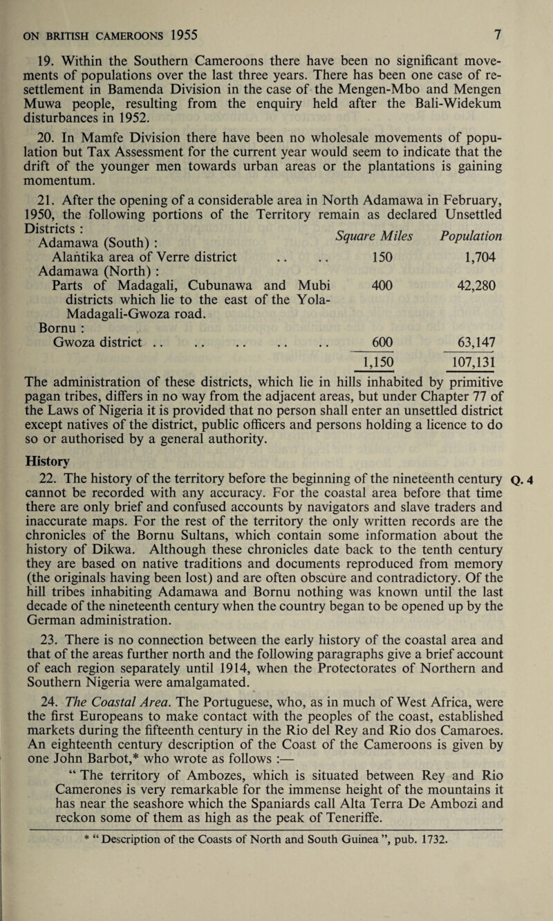 19. Within the Southern Cameroons there have been no significant move¬ ments of populations over the last three years. There has been one case of re¬ settlement in Bamenda Division in the case of the Mengen-Mbo and Mengen Muwa people, resulting from the enquiry held after the Bali-Widekum disturbances in 1952. 20. In Mamfe Division there have been no wholesale movements of popu¬ lation but Tax Assessment for the current year would seem to indicate that the drift of the younger men towards urban areas or the plantations is gaining momentum. 21. After the opening of a considerable area in North Adamawa in February, 1950, the following portions of the Territory remain as declared Unsettled Districts : Adamawa (South) : Alantika area of Verre district Adamawa (North) : Madagali-Gwoza road. Bornu : Gwoza district Square Miles Population 150 1,704 Mubi 400 42,280 Yola- 600 63,147 1,150 107,131 The administration of these districts, which lie in hills inhabited by primitive pagan tribes, differs in no way from the adjacent areas, but under Chapter 77 of the Laws of Nigeria it is provided that no person shall enter an unsettled district except natives of the district, public officers and persons holding a licence to do so or authorised by a general authority. History 22. The history of the territory before the beginning of the nineteenth century Q. 4 cannot be recorded with any accuracy. For the coastal area before that time there are only brief and confused accounts by navigators and slave traders and inaccurate maps. For the rest of the territory the only written records are the chronicles of the Bornu Sultans, which contain some information about the history of Dikwa. Although these chronicles date back to the tenth century they are based on native traditions and documents reproduced from memory (the originals having been lost) and are often obscure and contradictory. Of the hill tribes inhabiting Adamawa and Bornu nothing was known until the last decade of the nineteenth century when the country began to be opened up by the German administration. 23. There is no connection between the early history of the coastal area and that of the areas further north and the following paragraphs give a brief account of each region separately until 1914, when the Protectorates of Northern and Southern Nigeria were amalgamated. 24. The Coastal Area. The Portuguese, who, as in much of West Africa, were the first Europeans to make contact with the peoples of the coast, established markets during the fifteenth century in the Rio del Rey and Rio dos Camaroes. An eighteenth century description of the Coast of the Cameroons is given by one John Barbot,* who wrote as follows :— “ The territory of Ambozes, which is situated between Rey and Rio Camerones is very remarkable for the immense height of the mountains it has near the seashore which the Spaniards call Alta Terra De Ambozi and reckon some of them as high as the peak of Teneriffe. * “ Description of the Coasts of North and South Guinea ”, pub. 1732.