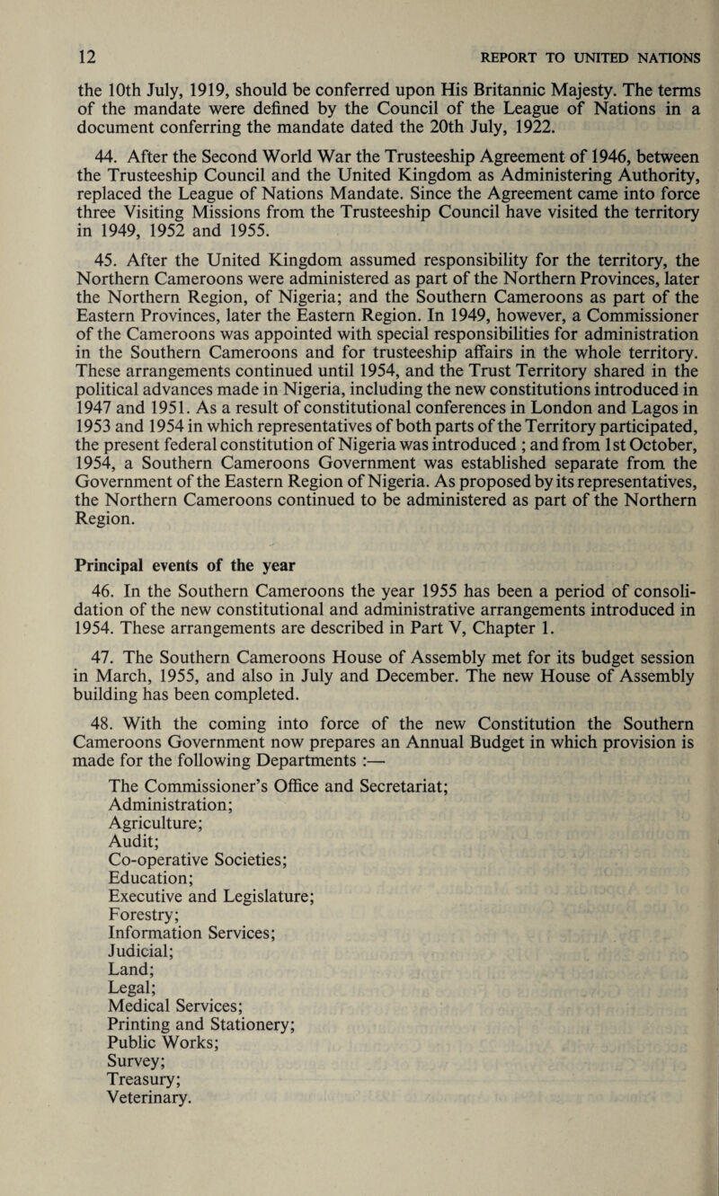 the 10th July, 1919, should be conferred upon His Britannic Majesty. The terms of the mandate were defined by the Council of the League of Nations in a document conferring the mandate dated the 20th July, 1922. 44. After the Second World War the Trusteeship Agreement of 1946, between the Trusteeship Council and the United Kingdom as Administering Authority, replaced the League of Nations Mandate. Since the Agreement came into force three Visiting Missions from the Trusteeship Council have visited the territory in 1949, 1952 and 1955. 45. After the United Kingdom assumed responsibility for the territory, the Northern Cameroons were administered as part of the Northern Provinces, later the Northern Region, of Nigeria; and the Southern Cameroons as part of the Eastern Provinces, later the Eastern Region. In 1949, however, a Commissioner of the Cameroons was appointed with special responsibilities for administration in the Southern Cameroons and for trusteeship affairs in the whole territory. These arrangements continued until 1954, and the Trust Territory shared in the political advances made in Nigeria, including the new constitutions introduced in 1947 and 1951. As a result of constitutional conferences in London and Lagos in 1953 and 1954 in which representatives of both parts of the Territory participated, the present federal constitution of Nigeria was introduced ; and from 1st October, 1954, a Southern Cameroons Government was established separate from the Government of the Eastern Region of Nigeria. As proposed by its representatives, the Northern Cameroons continued to be administered as part of the Northern Region. Principal events of the year 46. In the Southern Cameroons the year 1955 has been a period of consoli¬ dation of the new constitutional and administrative arrangements introduced in 1954. These arrangements are described in Part V, Chapter 1. 47. The Southern Cameroons House of Assembly met for its budget session in March, 1955, and also in July and December. The new House of Assembly building has been completed. 48. With the coming into force of the new Constitution the Southern Cameroons Government now prepares an Annual Budget in which provision is made for the following Departments :— The Commissioner’s Office and Secretariat; Administration; Agriculture; Audit; Co-operative Societies; Education; Executive and Legislature; Forestry; Information Services; Judicial; Land; Legal; Medical Services; Printing and Stationery; Public Works; Survey; Treasury; Veterinary.