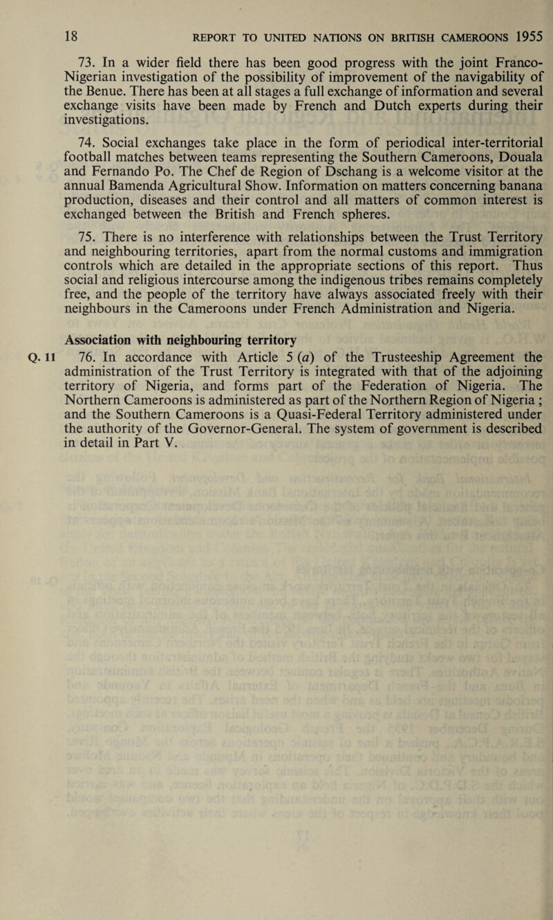 73. In a wider field there has been good progress with the joint Franco- Nigerian investigation of the possibility of improvement of the navigability of the Benue. There has been at all stages a full exchange of information and several exchange visits have been made by French and Dutch experts during their investigations. 74. Social exchanges take place in the form of periodical inter-territorial football matches between teams representing the Southern Cameroons, Douala and Fernando Po. The Chef de Region of Dschang is a welcome visitor at the annual Bamenda Agricultural Show. Information on matters concerning banana production, diseases and their control and all matters of common interest is exchanged between the British and French spheres. 75. There is no interference with relationships between the Trust Territory and neighbouring territories, apart from the normal customs and immigration controls which are detailed in the appropriate sections of this report. Thus social and religious intercourse among the indigenous tribes remains completely free, and the people of the territory have always associated freely with their neighbours in the Cameroons under French Administration and Nigeria. Association with neighbouring territory Q. ll 76. In accordance with Article 5 (a) of the Trusteeship Agreement the administration of the Trust Territory is integrated with that of the adjoining territory of Nigeria, and forms part of the Federation of Nigeria. The Northern Cameroons is administered as part of the Northern Region of Nigeria ; and the Southern Cameroons is a Quasi-Federal Territory administered under the authority of the Governor-General. The system of government is described in detail in Part V.