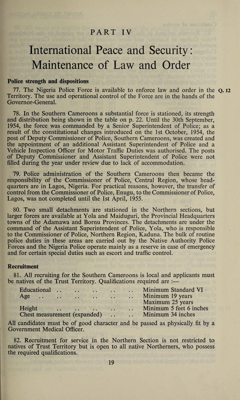 International Peace and Security: Maintenance of Law and Order Police strength and dispositions 77. The Nigeria Police Force is available to enforce law and order in the Q. 12 Territory. The use and operational control of the Force are in the hands of the Governor-General. 78v In the Southern Cameroons a substantial force is stationed, its strength and distribution being shown in the table on p. 22. Until the 30th September, 1954, the force was commanded by a Senior Superintendent of Police; as a result of the constitutional changes introduced on the 1st October, 1954, the post of Deputy Commissioner of Police, Southern Cameroons, was created and the appointment of an additional Assistant Superintendent of Police and a Vehicle Inspection Officer for Motor Traffic Duties was authorised. The posts of Deputy Commissioner and Assistant Superintendent of Police were not filled during the year under review due to lack of accommodation. 79. Police administration of the Southern Cameroons then became the responsibility of the Commissioner of Police, Central Region, whose head¬ quarters are in Lagos, Nigeria. For practical reasons, however, the transfer of control from the Commissioner of Police, Enugu, to the Commissioner of Police, Lagos, was not completed until the 1st April, 1955. 80. Two small detachments are stationed in the Northern sections, but larger forces are available at Yola and Maiduguri, the Provincial Headquarters towns of the Adamawa and Bornu Provinces. The detachments are under the command of the Assistant Superintendent of Police, Yola, who is responsible to the Commissioner of Police, Northern Region, Kaduna. The bulk of routine police duties in these areas are carried out by the Native Authority Police Forces and the Nigeria Police operate mainly as a reserve in case of emergency and for certain special duties such as escort and traffic control. Recruitment 81. All recruiting for the Southern Cameroons is local and applicants must be natives of the Trust Territory. Qualifications required are :— Educational Age .. .. .. .. Height Chest measurement (expanded) Minimum Standard VI Minimum 19 years Maximum 25 years Minimum 5 feet 6 inches Minimum 34 inches All candidates must be of good character and be passed as physically fit by a Government Medical Officer. 82. Recruitment for service in the Northern Section is not restricted to natives of Trust Territory but is open to all native Northerners, who possess the required qualifications.