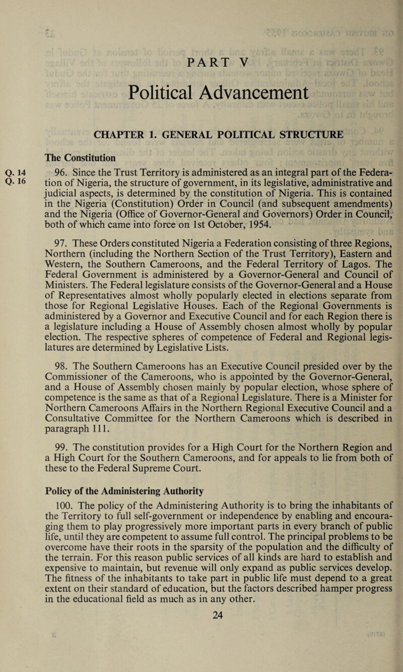 Political Advancement CHAPTER 1. GENERAL POLITICAL STRUCTURE The Constitution Q. 14 96. Since the Trust Territory is administered as an integral part of the Federa- Q-16 tion of Nigeria, the structure of government, in its legislative, administrative and judicial aspects, is determined by the constitution of Nigeria. This is contained in the Nigeria (Constitution) Order in Council (and subsequent amendments) and the Nigeria (Office of Governor-General and Governors) Order in Council, both of which came into force on 1st October, 1954. 97. These Orders constituted Nigeria a Federation consisting of three Regions, Northern (including the Northern Section of the Trust Territory), Eastern and Western, the Southern Cameroons, and the Federal Territory of Lagos. The Federal Government is administered by a Governor-General and Council of Ministers. The Federal legislature consists of the Governor-General and a House of Representatives almost wholly popularly elected in elections separate from those for Regional Legislative Houses. Each of the Regional Governments is administered by a Governor and Executive Council and for each Region there is a legislature including a House of Assembly chosen almost wholly by popular election. The respective spheres of competence of Federal and Regional legis¬ latures are determined by Legislative Lists. 98. The Southern Cameroons has an Executive Council presided over by the Commissioner of the Cameroons, who is appointed by the Governor-General, and a House of Assembly chosen mainly by popular election, whose sphere of competence is the same as that of a Regional Legislature. There is a Minister for Northern Cameroons Affairs in the Northern Regional Executive Council and a Consultative Committee for the Northern Cameroons which is described in paragraph 111. 99. The constitution provides for a High Court for the Northern Region and a High Court for the Southern Cameroons, and for appeals to lie from both of these to the Federal Supreme Court. Policy of the Administering Authority 100. The policy of the Administering Authority is to bring the inhabitants of the Territory to full self-government or independence by enabling and encoura¬ ging them to play progressively more important parts in every branch of public life, until they are competent to assume full control. The principal problems to be overcome have their roots in the sparsity of the population and the difficulty of the terrain. For this reason public services of all kinds are hard to establish and expensive to maintain, but revenue will only expand as public services develop. The fitness of the inhabitants to take part in public life must depend to a great extent on their standard of education, but the factors described hamper progress in the educational field as much as in any other.