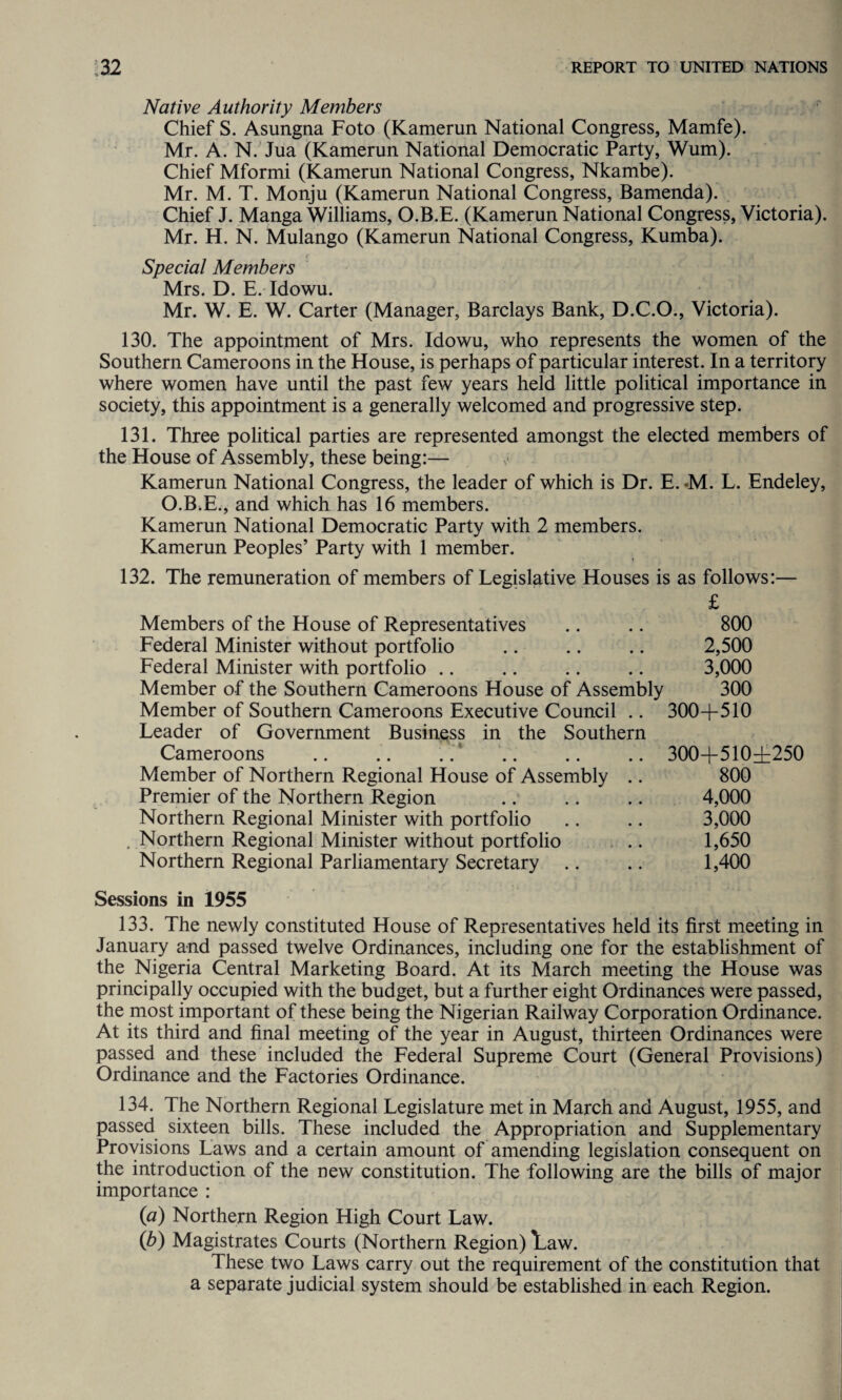 Native Authority Members Chief S. Asungna Foto (Kamerun National Congress, Mamfe). Mr. A. N. Jua (Kamerun National Democratic Party, Wum). Chief Mformi (Kamerun National Congress, Nkambe). Mr. M. T. Monju (Kamerun National Congress, Bamenda). Chief J. Manga Williams, O.B.E. (Kamerun National Congress, Victoria). Mr. H. N. Mulango (Kamerun National Congress, Kumba). Special Members Mrs. D. E. Idowu. Mr. W. E. W. Carter (Manager, Barclays Bank, D.C.O., Victoria). 130. The appointment of Mrs. Idowu, who represents the women of the Southern Cameroons in the House, is perhaps of particular interest. In a territory where women have until the past few years held little political importance in society, this appointment is a generally welcomed and progressive step. 131. Three political parties are represented amongst the elected members of the House of Assembly, these being:— Kamerun National Congress, the leader of which is Dr. E. *M. L. Endeley, O.B.E., and which has 16 members. Kamerun National Democratic Party with 2 members. Kamerun Peoples’ Party with 1 member. 132. The remuneration of members of Legislative Houses is as follows:— £ Members of the House of Representatives Federal Minister without portfolio Federal Minister with portfolio Member of the Southern Cameroons House of Assembly Member of Southern Cameroons Executive Council .. Leader of Government Business in the Southern Cameroons .. .. ..' . Member of Northern Regional House of Assembly .. Premier of the Northern Region Northern Regional Minister with portfolio . Northern Regional Minister without portfolio Northern Regional Parliamentary Secretary 800 2,500 3,000 300 300+510 300+510+250 800 4,000 3,000 1,650 1,400 Sessions in 1955 133. The newly constituted House of Representatives held its first meeting in January and passed twelve Ordinances, including one for the establishment of the Nigeria Central Marketing Board. At its March meeting the House was principally occupied with the budget, but a further eight Ordinances were passed, the most important of these being the Nigerian Railway Corporation Ordinance. At its third and final meeting of the year in August, thirteen Ordinances were passed and these included the Federal Supreme Court (General Provisions) Ordinance and the Factories Ordinance. 134. The Northern Regional Legislature met in March and August, 1955, and passed sixteen bills. These included the Appropriation and Supplementary Provisions Laws and a certain amount of amending legislation consequent on the introduction of the new constitution. The following are the bills of major importance : (a) Northern Region High Court Law. (b) Magistrates Courts (Northern Region) Law. These two Laws carry out the requirement of the constitution that a separate judicial system should be established in each Region.