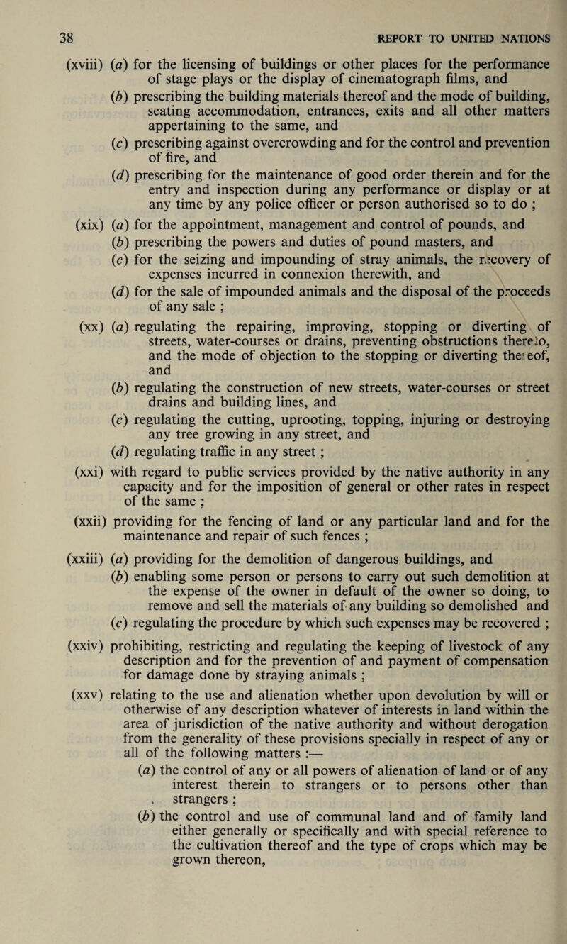 (xviii) (a) for the licensing of buildings or other places for the performance of stage plays or the display of cinematograph films, and (b) prescribing the building materials thereof and the mode of building, seating accommodation, entrances, exits and all other matters appertaining to the same, and (c) prescribing against overcrowding and for the control and prevention of fire, and («d) prescribing for the maintenance of good order therein and for the entry and inspection during any performance or display or at any time by any police officer or person authorised so to do ; (xix) (a) for the appointment, management and control of pounds, and (b) prescribing the powers and duties of pound masters, and (c) for the seizing and impounding of stray animals, the recovery of expenses incurred in connexion therewith, and (id) for the sale of impounded animals and the disposal of the proceeds of any sale ; (xx) {a) regulating the repairing, improving, stopping or diverting of streets, water-courses or drains, preventing obstructions thereto, and the mode of objection to the stopping or diverting theieof, and (6) regulating the construction of new streets, water-courses or street drains and building lines, and (c) regulating the cutting, uprooting, topping, injuring or destroying any tree growing in any street, and (d) regulating traffic in any street; (xxi) with regard to public services provided by the native authority in any capacity and for the imposition of general or other rates in respect of the same ; (xxii) providing for the fencing of land or any particular land and for the maintenance and repair of such fences ; (xxiii) (a) providing for the demolition of dangerous buildings, and (b) enabling some person or persons to carry out such demolition at the expense of the owner in default of the owner so doing, to remove and sell the materials of any building so demolished and (c) regulating the procedure by which such expenses may be recovered ; (xxiv) prohibiting, restricting and regulating the keeping of livestock of any description and for the prevention of and payment of compensation for damage done by straying animals ; (xxv) relating to the use and alienation whether upon devolution by will or otherwise of any description whatever of interests in land within the area of jurisdiction of the native authority and without derogation from the generality of these provisions specially in respect of any or all of the following matters :— {a) the control of any or all powers of alienation of land or of any interest therein to strangers or to persons other than . strangers ; (b) the control and use of communal land and of family land either generally or specifically and with special reference to the cultivation thereof and the type of crops which may be grown thereon,