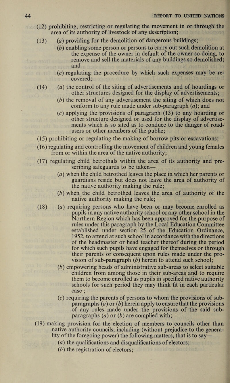 (12) prohibiting, restricting or regulating the movement in or through the area of its authority of livestock of any description; (13) {a) providing for the demolition of dangerous buildings; (b) enabling some person or persons to carry out such demolition at the expense of the owner in default of the owner so doing, to remove and sell the materials of any buildings so demolished; and (c) regulating the procedure by which such expenses may be re¬ covered; (14) (a) the control of the siting of advertisements and of hoardings or other structures designed for the display of advertisements; (b) the removal of any advertisement the siting of which does not conform to any rule made under sub-paragraph (a); and (c) applying the provisions of paragraph (13) to any hoarding or other structure designed or used for the display of advertise¬ ments which is so sited as to conduce to the danger of road- users or other members of the public; (15) prohibiting or regulating the making of borrow pits or excavations; (16) regulating and controlling the movement of children and young females from or within the area of the native authority; (17) regulating child betrothals within the area of its authority and pre¬ scribing safeguards to be taken— (a) when the child betrothed leaves the place in which her parents or guardians reside but does not leave the area of authority of the native authority making the rule; (b) when the child betrothed leaves the area of authority of the native authority making the rule; (18) (a) requiring persons who have been or may become enrolled as pupils in any native authority school or any other school in the Northern Region which has been approved for the purpose of rules under this paragraph by the Local Education Committee established under section 25 of the Education Ordinance, 1952, to attend at such school in accordance with the directions of the headmaster or head teacher thereof during the period for which such pupils have engaged for themselves or through their parents or consequent upon rules made under the pro¬ vision of sub-paragraph (b) herein to attend such school; (b) empowering heads of administrative sub-areas to select suitable children from among those in their sub-areas and to require them to become enrolled as pupils in specified native authority schools for such period they may think fit in each particular case ; (c) requiring the parents of persons to whom the provisions of sub- paragraphs (a) or (b) herein apply to ensure that the provisions of any rules made under the provisions of the said sub- paragraphs (a) or (b) are complied with; (19) making provision for the election of members to councils other than native authority councils, including (without prejudice to the genera¬ lity of the foregoing power) the following matters, that is to say— {a) the qualifications and disqualifications of electors; (b) the registration of electors;