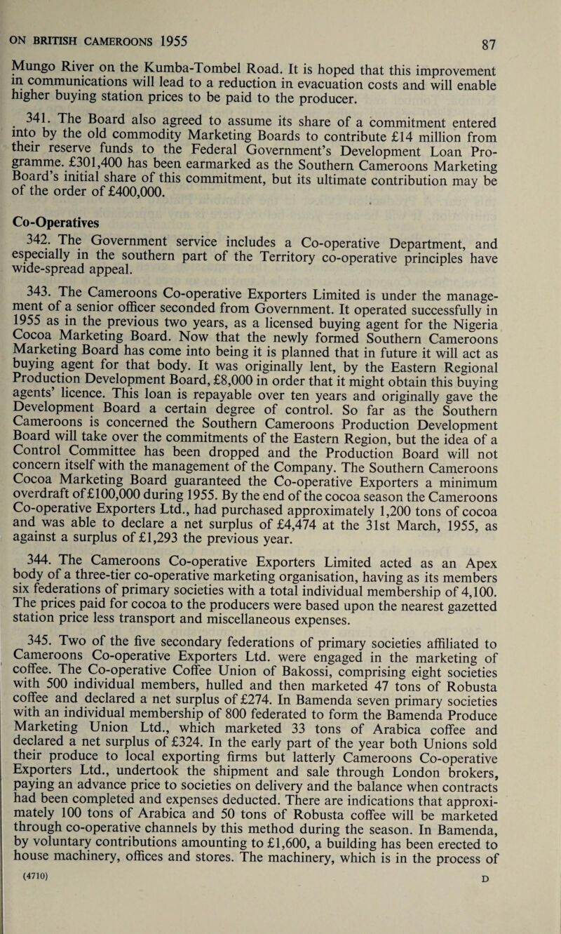 Mungo River on the Kumba-Tombel Road. It is hoped that this improvement m communications will lead to a reduction in evacuation costs and will enable higher buying station prices to be paid to the producer. . ^41. The Board also agreed to assume its share of a commitment entered into by the old commodity Marketing Boards to contribute £14 million from their reserve funds to the Federal Government’s Development Loan Pro¬ gramme. £301,400 has been earmarked as the Southern Cameroons Marketing Board s initial share of this commitment, but its ultimate contribution may be of the order of £400,000. Co-Operatives 342. The Government service includes a Co-operative Department, and especially in the southern part of the Territory co-operative principles have wide-spread appeal. 343. The Cameroons Co-operative Exporters Limited is under the manage¬ ment of a senior officer seconded from Government. It operated successfully in 1955 as in the previous two years, as a licensed buying agent for the Nigeria Cocoa Marketing Board. Now that the newly formed Southern Cameroons Marketing Board has come into being it is planned that in future it will act as buying agent for that body. It was originally lent, by the Eastern Regional Production Development Board, £8,000 in order that it might obtain this buying agents licence. This loan is repayable over ten years and originally gave the Development Board a certain degree of control. So far as the Southern Cameroons is concerned the Southern Cameroons Production Development Board will take over the commitments of the Eastern Region, but the idea of a Control Committee has been dropped and the Production Board will not concern itself with the management of the Company. The Southern Cameroons Cocoa Marketing Board guaranteed the Co-operative Exporters a minimum overdraft of £100,000 during 1955. By the end of the cocoa season the Cameroons Co-operative Exporters Ltd., had purchased approximately 1,200 tons of cocoa and was able to declare a net surplus of £4,474 at the 31st March, 1955, as against a surplus of £1,293 the previous year. 344. The Cameroons Co-operative Exporters Limited acted as an Apex body of a three-tier co-operative marketing organisation, having as its members six federations of primary societies with a total individual membership of 4,100. The prices paid for cocoa to the producers were based upon the nearest gazetted station price less transport and miscellaneous expenses. 345. Two of the five secondary federations of primary societies affiliated to Cameroons Co-operative Exporters Ltd. were engaged in the marketing of coffee. The Co-operative Coffee Union of Bakossi, comprising eight societies with 500 individual members, hulled and then marketed 47 tons of Robusta coffee and declared a net surplus of £274. In Bamenda seven primary societies with an individual membership of 800 federated to form the Bamenda Produce Marketing Union Ltd., which marketed 33 tons of Arabica coffee and declared a net surplus of £324. In the early part of the year both Unions sold their produce to local exporting firms but latterly Cameroons Co-operative Exporters Ltd., undertook the shipment and sale through London brokers, paying an advance price to societies on delivery and the balance when contracts had been completed and expenses deducted. There are indications that approxi¬ mately 100 tons of Arabica and 50 tons of Robusta coffee will be marketed through co-operative channels by this method during the season. In Bamenda, by voluntary contributions amounting to £1,600, a building has been erected to house machinery, offices and stores. The machinery, which is in the process of (4710) D