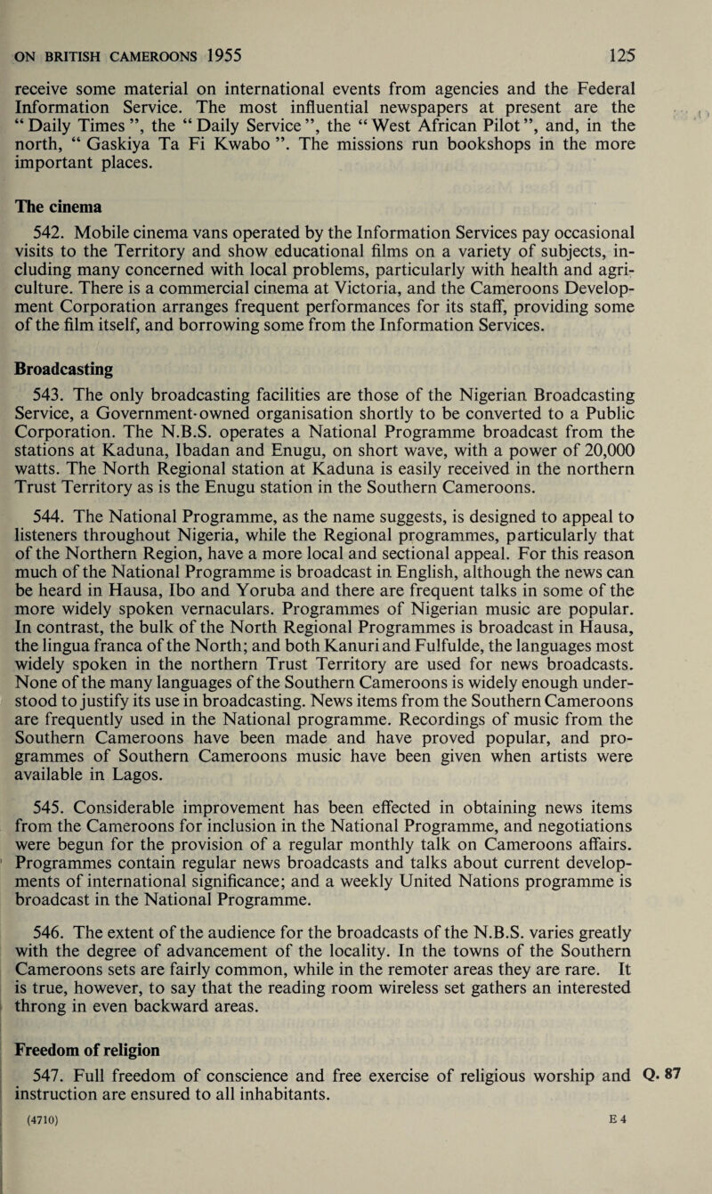 receive some material on international events from agencies and the Federal Information Service. The most influential newspapers at present are the “Daily Times”, the “Daily Service”, the “West African Pilot”, and, in the north, “ Gaskiya Ta Fi Kwabo ”. The missions run bookshops in the more important places. The cinema 542. Mobile cinema vans operated by the Information Services pay occasional visits to the Territory and show educational films on a variety of subjects, in¬ cluding many concerned with local problems, particularly with health and agri¬ culture. There is a commercial cinema at Victoria, and the Cameroons Develop¬ ment Corporation arranges frequent performances for its staff, providing some of the film itself, and borrowing some from the Information Services. Broadcasting 543. The only broadcasting facilities are those of the Nigerian Broadcasting Service, a Government- owned organisation shortly to be converted to a Public Corporation. The N.B.S. operates a National Programme broadcast from the stations at Kaduna, Ibadan and Enugu, on short wave, with a power of 20,000 watts. The North Regional station at Kaduna is easily received in the northern Trust Territory as is the Enugu station in the Southern Cameroons. 544. The National Programme, as the name suggests, is designed to appeal to listeners throughout Nigeria, while the Regional programmes, particularly that of the Northern Region, have a more local and sectional appeal. For this reason much of the National Programme is broadcast in English, although the news can be heard in Hausa, Ibo and Yoruba and there are frequent talks in some of the more widely spoken vernaculars. Programmes of Nigerian music are popular. In contrast, the bulk of the North Regional Programmes is broadcast in Hausa, the lingua franca of the North; and both Kanuri and Fulfulde, the languages most widely spoken in the northern Trust Territory are used for news broadcasts. None of the many languages of the Southern Cameroons is widely enough under¬ stood to justify its use in broadcasting. News items from the Southern Cameroons are frequently used in the National programme. Recordings of music from the Southern Cameroons have been made and have proved popular, and pro¬ grammes of Southern Cameroons music have been given when artists were available in Lagos. 545. Considerable improvement has been effected in obtaining news items from the Cameroons for inclusion in the National Programme, and negotiations were begun for the provision of a regular monthly talk on Cameroons affairs. Programmes contain regular news broadcasts and talks about current develop¬ ments of international significance; and a weekly United Nations programme is broadcast in the National Programme. 546. The extent of the audience for the broadcasts of the N.B.S. varies greatly with the degree of advancement of the locality. In the towns of the Southern Cameroons sets are fairly common, while in the remoter areas they are rare. It is true, however, to say that the reading room wireless set gathers an interested throng in even backward areas. Freedom of religion 547. Full freedom of conscience and free exercise of religious worship and Q* 87 instruction are ensured to all inhabitants.