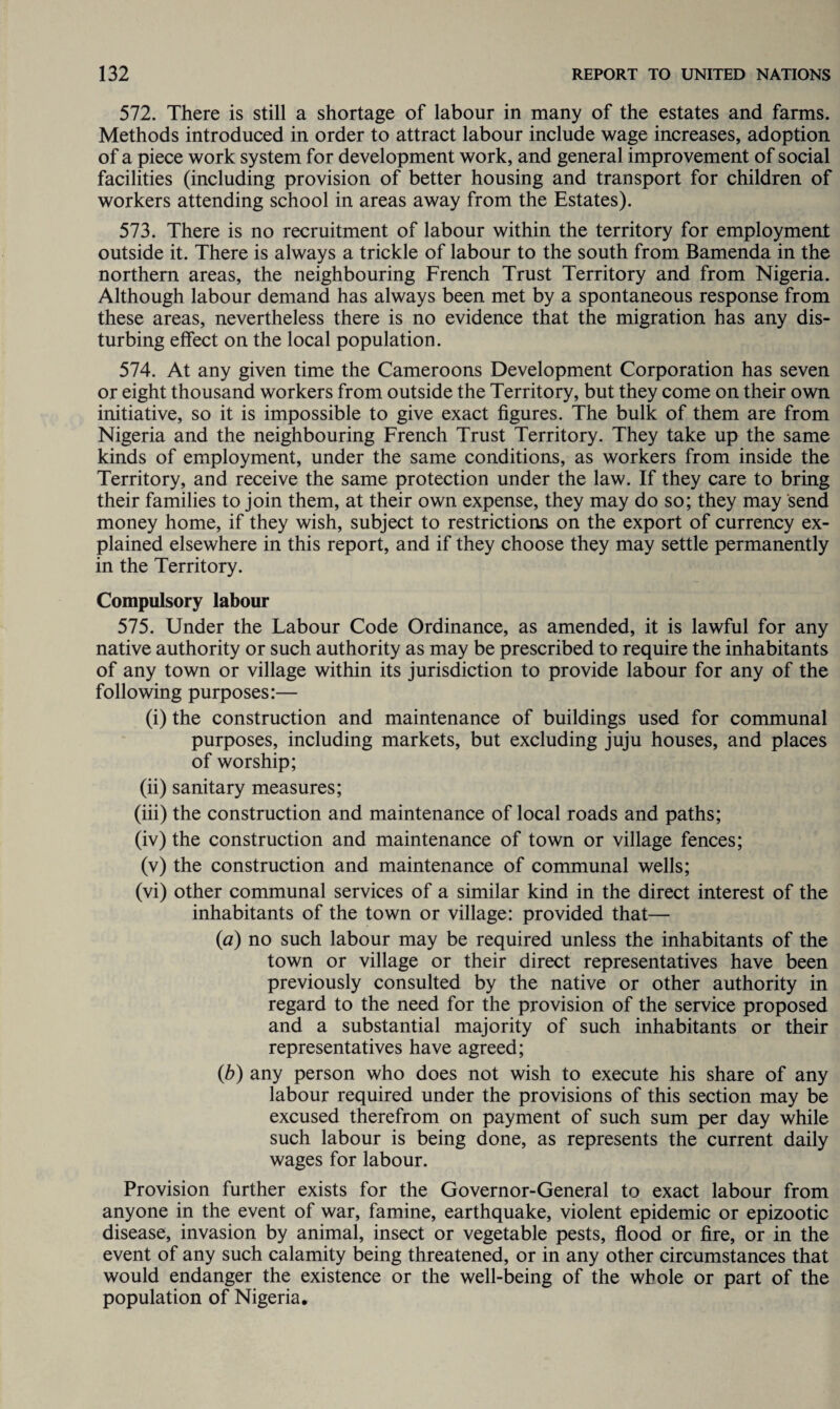 572. There is still a shortage of labour in many of the estates and farms. Methods introduced in order to attract labour include wage increases, adoption of a piece work system for development work, and general improvement of social facilities (including provision of better housing and transport for children of workers attending school in areas away from the Estates). 573. There is no recruitment of labour within the territory for employment outside it. There is always a trickle of labour to the south from Bamenda in the northern areas, the neighbouring French Trust Territory and from Nigeria. Although labour demand has always been met by a spontaneous response from these areas, nevertheless there is no evidence that the migration has any dis¬ turbing effect on the local population. 574. At any given time the Cameroons Development Corporation has seven or eight thousand workers from outside the Territory, but they come on their own initiative, so it is impossible to give exact figures. The bulk of them are from Nigeria and the neighbouring French Trust Territory. They take up the same kinds of employment, under the same conditions, as workers from inside the Territory, and receive the same protection under the law. If they care to bring their families to join them, at their own expense, they may do so; they may send money home, if they wish, subject to restrictions on the export of currency ex¬ plained elsewhere in this report, and if they choose they may settle permanently in the Territory. Compulsory labour 575. Under the Labour Code Ordinance, as amended, it is lawful for any native authority or such authority as may be prescribed to require the inhabitants of any town or village within its jurisdiction to provide labour for any of the following purposes:— (i) the construction and maintenance of buildings used for communal purposes, including markets, but excluding juju houses, and places of worship; (ii) sanitary measures; (iii) the construction and maintenance of local roads and paths; (iv) the construction and maintenance of town or village fences; (v) the construction and maintenance of communal wells; (vi) other communal services of a similar kind in the direct interest of the inhabitants of the town or village: provided that— {a) no such labour may be required unless the inhabitants of the town or village or their direct representatives have been previously consulted by the native or other authority in regard to the need for the provision of the service proposed and a substantial majority of such inhabitants or their representatives have agreed; (b) any person who does not wish to execute his share of any labour required under the provisions of this section may be excused therefrom on payment of such sum per day while such labour is being done, as represents the current daily wages for labour. Provision further exists for the Governor-General to exact labour from anyone in the event of war, famine, earthquake, violent epidemic or epizootic disease, invasion by animal, insect or vegetable pests, flood or fire, or in the event of any such calamity being threatened, or in any other circumstances that would endanger the existence or the well-being of the whole or part of the population of Nigeria.