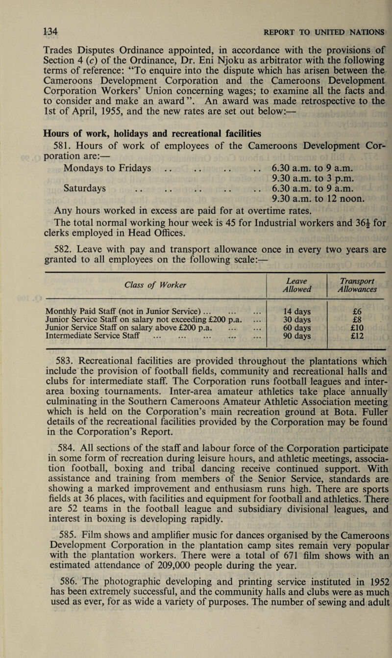 Trades Disputes Ordinance appointed, in accordance with the provisions of Section 4 (c) of the Ordinance, Dr. Eni Njoku as arbitrator with the following terms of reference: “To enquire into the dispute which has arisen between the Cameroons Development Corporation and the Cameroons Development Corporation Workers’ Union concerning wages; to examine all the facts and to consider and make an award An award was made retrospective to the 1st of April, 1955, and the new rates are set out below:— Hours of work, holidays and recreational facilities 581. Hours of work of employees of the Cameroons Development Cor¬ poration are:— Mondays to Fridays .. .. .. .. 6.30 a.m. to 9 a.m. 9.30 a.m. to 3 p.m. Saturdays .. .. .. .. .. 6.30 a.m. to 9 a.m. 9.30 a.m. to 12 noon. Any hours worked in excess are paid for at overtime rates. The total normal working hour week is 45 for Industrial workers and 36J for clerks employed in Head Offices. 582. Leave with pay and transport allowance once in every two years are granted to all employees on the following scale:— Class of Worker Leave Allowed Transport Allowances Monthly Paid Staff (not in Junior Service). 14 days £6 Junior Service Staff on salary not exceeding £200 p.a. 30 days £8 Junior Service Staff on salary above £200 p.a. 60 days £10 Intermediate Service Staff . 90 days £12 583. Recreational facilities are provided throughout the plantations which include the provision of football fields, community and recreational halls and clubs for intermediate staff. The Corporation runs football leagues and inter¬ area boxing tournaments. Inter-area amateur athletics take place annually culminating in the Southern Cameroons Amateur Athletic Association meeting which is held on the Corporation’s main recreation ground at Bota. Fuller details of the recreational facilities provided by the Corporation may be found in the Corporation’s Report. 584. All sections of the staff and labour force of the Corporation participate in some form of recreation during leisure hours, and athletic meetings, associa¬ tion football, boxing and tribal dancing receive continued support. With assistance and training from members of the Senior Service, standards are showing a marked improvement and enthusiasm runs high. There are sports fields at 36 places, with facilities and equipment for football and athletics. There are 52 teams in the football league and subsidiary divisional leagues, and interest in boxing is developing rapidly. 585. Film shows and amplifier music for dances organised by the Cameroons Development Corporation in the plantation camp sites remain very popular with the plantation workers. There were a total of 671 film shows with an estimated attendance of 209,000 people during the year. 586. The photographic developing and printing service instituted in 1952 has been extremely successful, and the community halls and clubs were as much used as ever, for as wide a variety of purposes. The number of sewing and adult