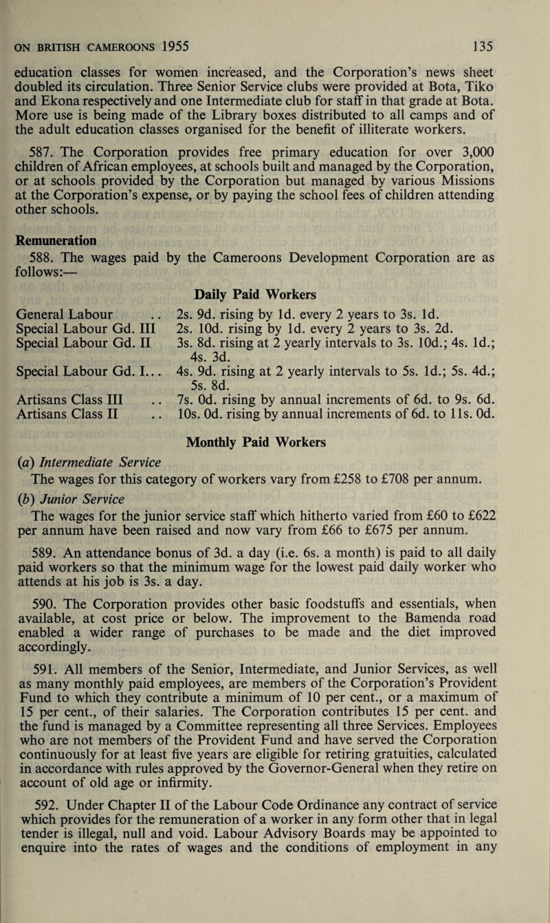 education classes for women increased, and the Corporation’s news sheet doubled its circulation. Three Senior Service clubs were provided at Bota, Tiko and Ekona respectively and one Intermediate club for staff in that grade at Bota. More use is being made of the Library boxes distributed to all camps and of the adult education classes organised for the benefit of illiterate workers. 587. The Corporation provides free primary education for over 3,000 children of African employees, at schools built and managed by the Corporation, or at schools provided by the Corporation but managed by various Missions at the Corporation’s expense, or by paying the school fees of children attending other schools. Remuneration 588. The wages paid by the Cameroons Development Corporation are as follows:— General Labour Special Labour Gd. Ill Special Labour Gd. II Special Labour Gd. I... Artisans Class III Artisans Class II Daily Paid Workers 2s. 9d. rising by Id. every 2 years to 3s. Id. 2s. lOd. rising by Id. every 2 years to 3s. 2d. 3s. 8d. rising at 2 yearly intervals to 3s. 10d.; 4s. Id.; 4s. 3d. 4s. 9d. rising at 2 yearly intervals to 5s. Id.; 5s. 4d.; 5s. 8d. 7s. Od. rising by annual increments of 6d. to 9s. 6d. 10s. Od. rising by annual increments of 6d. to 11s. Od. Monthly Paid Workers (<a) Intermediate Service The wages for this category of workers vary from £258 to £708 per annum. (b) Junior Service The wages for the junior service staff which hitherto varied from £60 to £622 per annum have been raised and now vary from £66 to £675 per annum. 589. An attendance bonus of 3d. a day (i.e. 6s. a month) is paid to all daily paid workers so that the minimum wage for the lowest paid daily worker who attends at his job is 3s. a day. 590. The Corporation provides other basic foodstuffs and essentials, when available, at cost price or below. The improvement to the Bamenda road enabled a wider range of purchases to be made and the diet improved accordingly. 591. All members of the Senior, Intermediate, and Junior Services, as well as many monthly paid employees, are members of the Corporation’s Provident Fund to which they contribute a minimum of 10 per cent., or a maximum of 15 per cent., of their salaries. The Corporation contributes 15 per cent, and the fund is managed by a Committee representing all three Services. Employees who are not members of the Provident Fund and have served the Corporation continuously for at least five years are eligible for retiring gratuities, calculated in accordance with rules approved by the Governor-General when they retire on account of old age or infirmity. 592. Under Chapter II of the Labour Code Ordinance any contract of service which provides for the remuneration of a worker in any form other that in legal tender is illegal, null and void. Labour Advisory Boards may be appointed to enquire into the rates of wages and the conditions of employment in any