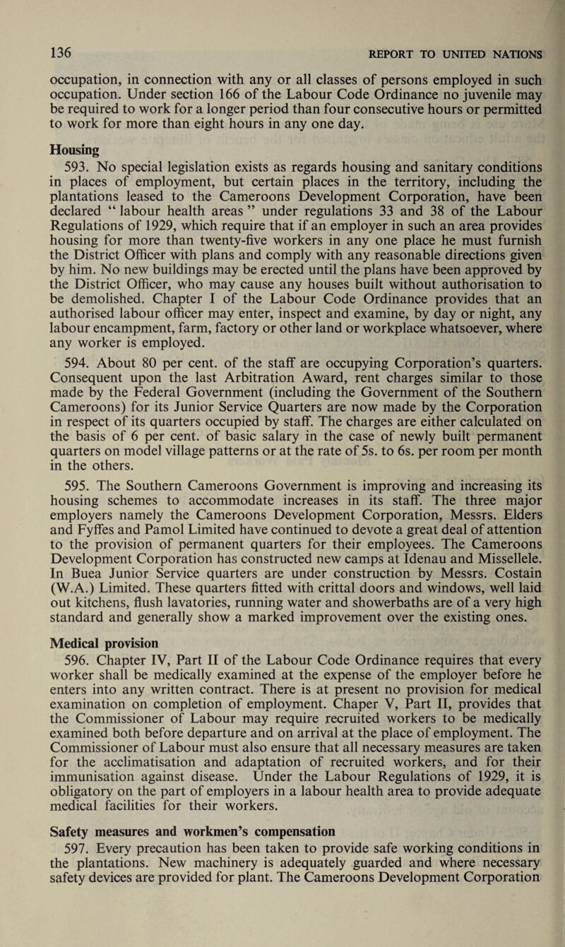 occupation, in connection with any or all classes of persons employed in such occupation. Under section 166 of the Labour Code Ordinance no juvenile may be required to work for a longer period than four consecutive hours or permitted to work for more than eight hours in any one day. Housing 593. No special legislation exists as regards housing and sanitary conditions in places of employment, but certain places in the territory, including the plantations leased to the Cameroons Development Corporation, have been declared “ labour health areas ” under regulations 33 and 38 of the Labour Regulations of 1929, which require that if an employer in such an area provides housing for more than twenty-five workers in any one place he must furnish the District Officer with plans and comply with any reasonable directions given by him. No new buildings may be erected until the plans have been approved by the District Officer, who may cause any houses built without authorisation to be demolished. Chapter I of the Labour Code Ordinance provides that an authorised labour officer may enter, inspect and examine, by day or night, any labour encampment, farm, factory or other land or workplace whatsoever, where any worker is employed. 594. About 80 per cent, of the staff are occupying Corporation’s quarters. Consequent upon the last Arbitration Award, rent charges similar to those made by the Federal Government (including the Government of the Southern Cameroons) for its Junior Service Quarters are now made by the Corporation in respect of its quarters occupied by staff. The charges are either calculated on the basis of 6 per cent, of basic salary in the case of newly built permanent quarters on model village patterns or at the rate of 5s. to 6s. per room per month in the others. 595. The Southern Cameroons Government is improving and increasing its housing schemes to accommodate increases in its staff. The three major employers namely the Cameroons Development Corporation, Messrs. Elders and Fyffes and Pamol Limited have continued to devote a great deal of attention to the provision of permanent quarters for their employees. The Cameroons Development Corporation has constructed new camps at Idenau and Missellele. In Buea Junior Service quarters are under construction by Messrs. Costain (W.A.) Limited. These quarters fitted with crittal doors and windows, well laid out kitchens, flush lavatories, running water and showerbaths are of a very high standard and generally show a marked improvement over the existing ones. Medical provision 596. Chapter IV, Part II of the Labour Code Ordinance requires that every worker shall be medically examined at the expense of the employer before he enters into any written contract. There is at present no provision for medical examination on completion of employment. Chaper V, Part II, provides that the Commissioner of Labour may require recruited workers to be medically examined both before departure and on arrival at the place of employment. The Commissioner of Labour must also ensure that all necessary measures are taken for the acclimatisation and adaptation of recruited workers, and for their immunisation against disease. Under the Labour Regulations of 1929, it is obligatory on the part of employers in a labour health area to provide adequate medical facilities for their workers. Safety measures and workmen’s compensation 597. Every precaution has been taken to provide safe working conditions in the plantations. New machinery is adequately guarded and where necessary safety devices are provided for plant. The Cameroons Development Corporation