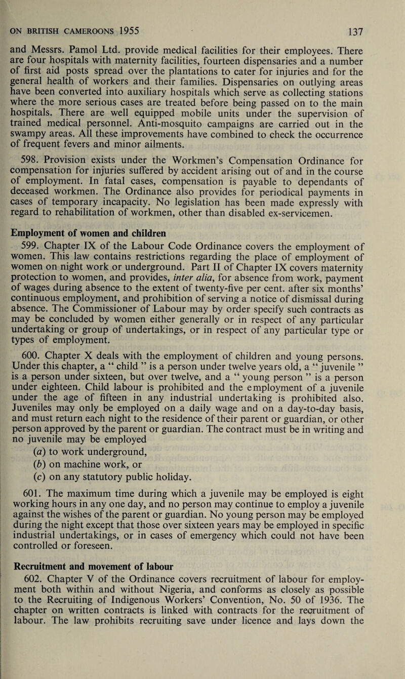 and Messrs. Pamol Ltd. provide medical facilities for their employees. There are four hospitals with maternity facilities, fourteen dispensaries and a number of first aid posts spread over the plantations to cater for injuries and for the general health of workers and their families. Dispensaries on outlying areas have been converted into auxiliary hospitals which serve as collecting stations where the more serious cases are treated before being passed on to the main hospitals. There are well equipped mobile units under the supervision of trained medical personnel. Anti-mosquito campaigns are carried out in the swampy areas. All these improvements have combined to check the occurrence of frequent fevers and minor ailments. 598. Provision exists under the Workmen’s Compensation Ordinance for compensation for injuries suffered by accident arising out of and in the course of employment. In fatal cases, compensation is payable to dependants of deceased workmen. The Ordinance also provides for periodical payments in cases of temporary incapacity. No legislation has been made expressly with regard to rehabilitation of workmen, other than disabled ex-servicemen. Employment of women and children 599. Chapter IX of the Labour Code Ordinance covers the employment of women. This law contains restrictions regarding the place of employment of women on night work or underground. Part II of Chapter IX covers maternity protection to women, and provides, inter alia, for absence from work, payment of wages during absence to the extent of twenty-five per cent, after six months’ continuous employment, and prohibition of serving a notice of dismissal during absence. The Commissioner of Labour may by order specify such contracts as may be concluded by women either generally or in respect of any particular undertaking or group of undertakings, or in respect of any particular type or types of employment. 600. Chapter X deals with the employment of children and young persons. Under this chapter, a “ child ” is a person under twelve years old, a “ juvenile ” is a person under sixteen, but over twelve, and a “ young person ” is a person under eighteen. Child labour is prohibited and the employment of a juvenile under the age of fifteen in any industrial undertaking is prohibited also. Juveniles may only be employed on a daily wage and on a day-to-day basis, and must return each night to the residence of their parent or guardian, or other person approved by the parent or guardian. The contract must be in writing and no juvenile may be employed (a) to work underground, (b) on machine work, or (c) on any statutory public holiday. 601. The maximum time during which a juvenile may be employed is eight working hours in any one day, and no person may continue to employ a juvenile against the wishes of the parent or guardian. No young person may be employed during the night except that those over sixteen years may be employed in specific industrial undertakings, or in cases of emergency which could not have been controlled or foreseen. Recruitment and movement of labour 602. Chapter V of the Ordinance covers recruitment of labour for employ¬ ment both within and without Nigeria, and conforms as closely as possible to the Recruiting of Indigenous Workers’ Convention, No. 50 of 1936. The chapter on written contracts is linked with contracts for the recruitment of labour. The law prohibits recruiting save under licence and lays down the