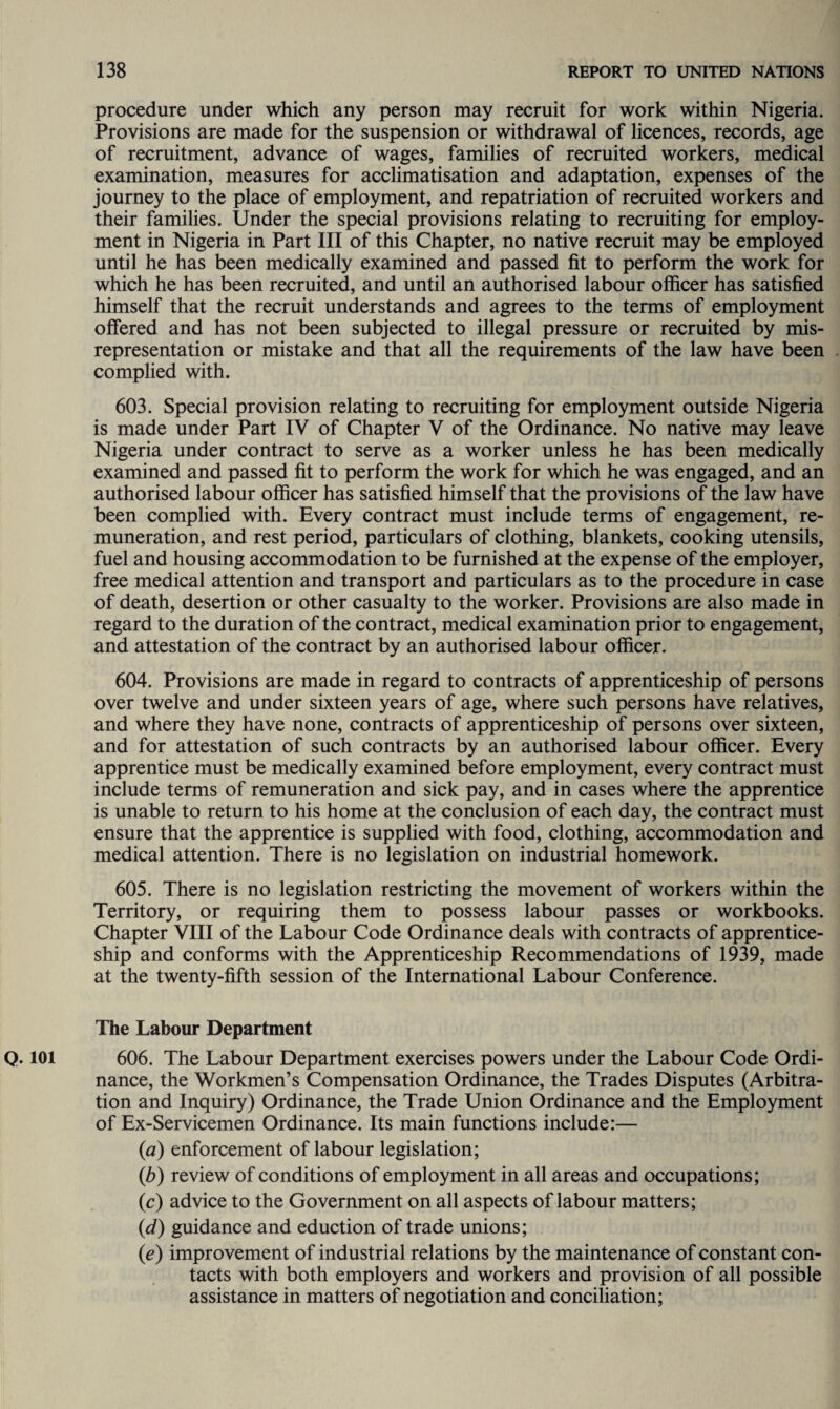 procedure under which any person may recruit for work within Nigeria. Provisions are made for the suspension or withdrawal of licences, records, age of recruitment, advance of wages, families of recruited workers, medical examination, measures for acclimatisation and adaptation, expenses of the journey to the place of employment, and repatriation of recruited workers and their families. Under the special provisions relating to recruiting for employ¬ ment in Nigeria in Part III of this Chapter, no native recruit may be employed until he has been medically examined and passed fit to perform the work for which he has been recruited, and until an authorised labour officer has satisfied himself that the recruit understands and agrees to the terms of employment offered and has not been subjected to illegal pressure or recruited by mis¬ representation or mistake and that all the requirements of the law have been complied with. 603. Special provision relating to recruiting for employment outside Nigeria is made under Part IV of Chapter V of the Ordinance. No native may leave Nigeria under contract to serve as a worker unless he has been medically examined and passed fit to perform the work for which he was engaged, and an authorised labour officer has satisfied himself that the provisions of the law have been complied with. Every contract must include terms of engagement, re¬ muneration, and rest period, particulars of clothing, blankets, cooking utensils, fuel and housing accommodation to be furnished at the expense of the employer, free medical attention and transport and particulars as to the procedure in case of death, desertion or other casualty to the worker. Provisions are also made in regard to the duration of the contract, medical examination prior to engagement, and attestation of the contract by an authorised labour officer. 604. Provisions are made in regard to contracts of apprenticeship of persons over twelve and under sixteen years of age, where such persons have relatives, and where they have none, contracts of apprenticeship of persons over sixteen, and for attestation of such contracts by an authorised labour officer. Every apprentice must be medically examined before employment, every contract must include terms of remuneration and sick pay, and in cases where the apprentice is unable to return to his home at the conclusion of each day, the contract must ensure that the apprentice is supplied with food, clothing, accommodation and medical attention. There is no legislation on industrial homework. 605. There is no legislation restricting the movement of workers within the Territory, or requiring them to possess labour passes or workbooks. Chapter VIII of the Labour Code Ordinance deals with contracts of apprentice¬ ship and conforms with the Apprenticeship Recommendations of 1939, made at the twenty-fifth session of the International Labour Conference. The Labour Department Q. 101 606. The Labour Department exercises powers under the Labour Code Ordi¬ nance, the Workmen’s Compensation Ordinance, the Trades Disputes (Arbitra¬ tion and Inquiry) Ordinance, the Trade Union Ordinance and the Employment of Ex-Servicemen Ordinance. Its main functions include:— (a) enforcement of labour legislation; (b) review of conditions of employment in all areas and occupations; (c) advice to the Government on all aspects of labour matters; (d) guidance and eduction of trade unions; (e) improvement of industrial relations by the maintenance of constant con¬ tacts with both employers and workers and provision of all possible assistance in matters of negotiation and conciliation;