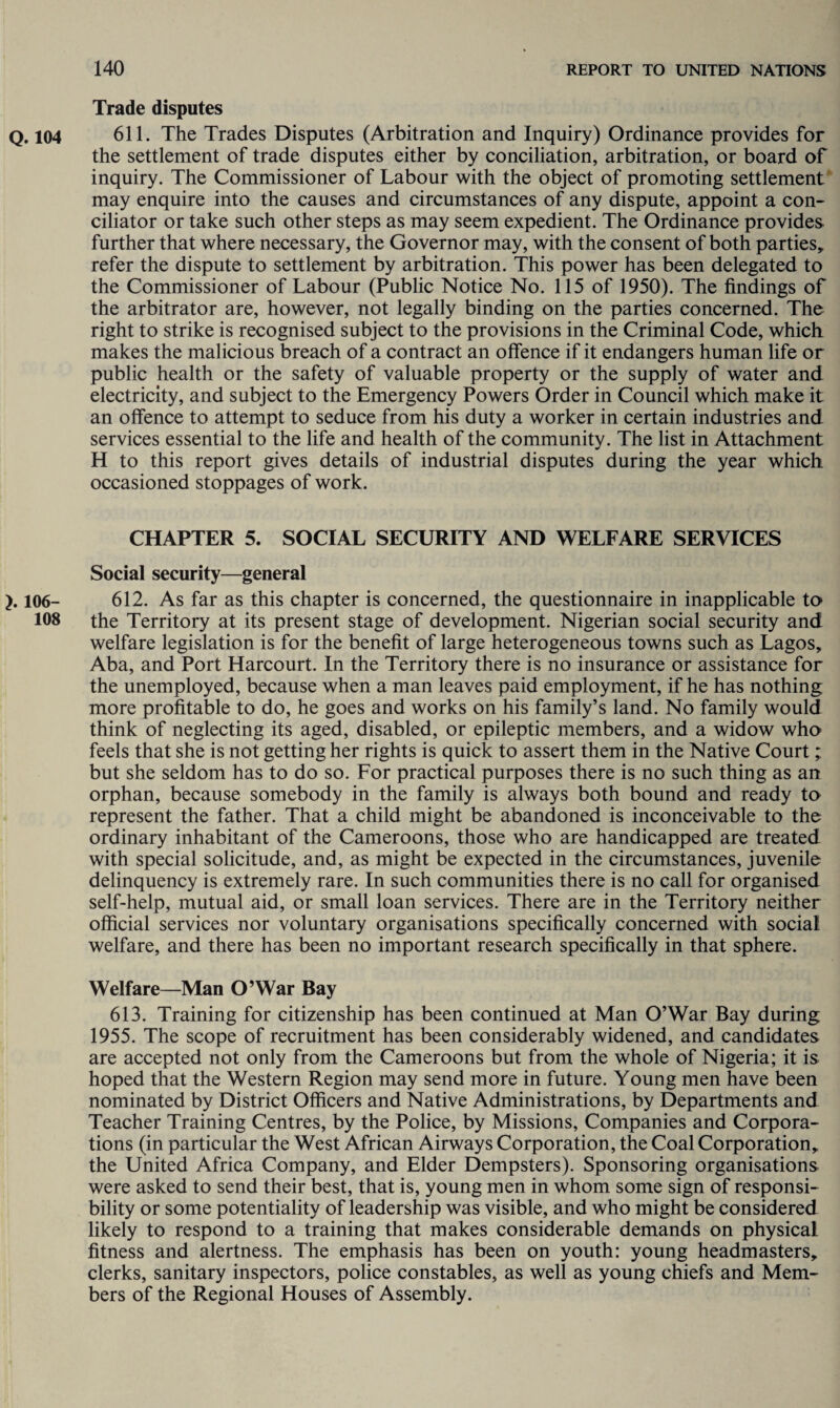 Trade disputes Q. 104 611. The Trades Disputes (Arbitration and Inquiry) Ordinance provides for the settlement of trade disputes either by conciliation, arbitration, or board of inquiry. The Commissioner of Labour with the object of promoting settlement may enquire into the causes and circumstances of any dispute, appoint a con¬ ciliator or take such other steps as may seem expedient. The Ordinance provides further that where necessary, the Governor may, with the consent of both parties, refer the dispute to settlement by arbitration. This power has been delegated to the Commissioner of Labour (Public Notice No. 115 of 1950). The findings of the arbitrator are, however, not legally binding on the parties concerned. The right to strike is recognised subject to the provisions in the Criminal Code, which makes the malicious breach of a contract an offence if it endangers human life or public health or the safety of valuable property or the supply of water and electricity, and subject to the Emergency Powers Order in Council which make it an offence to attempt to seduce from his duty a worker in certain industries and services essential to the life and health of the community. The list in Attachment H to this report gives details of industrial disputes during the year which occasioned stoppages of work. CHAPTER 5. SOCIAL SECURITY AND WELFARE SERVICES Social security—general 106- 612. As far as this chapter is concerned, the questionnaire in inapplicable to 108 the Territory at its present stage of development. Nigerian social security and welfare legislation is for the benefit of large heterogeneous towns such as Lagos, Aba, and Port Harcourt. In the Territory there is no insurance or assistance for the unemployed, because when a man leaves paid employment, if he has nothing more profitable to do, he goes and works on his family’s land. No family would think of neglecting its aged, disabled, or epileptic members, and a widow who feels that she is not getting her rights is quick to assert them in the Native Court; but she seldom has to do so. For practical purposes there is no such thing as an orphan, because somebody in the family is always both bound and ready ta represent the father. That a child might be abandoned is inconceivable to the ordinary inhabitant of the Cameroons, those who are handicapped are treated with special solicitude, and, as might be expected in the circumstances, juvenile delinquency is extremely rare. In such communities there is no call for organised self-help, mutual aid, or small loan services. There are in the Territory neither official services nor voluntary organisations specifically concerned with social welfare, and there has been no important research specifically in that sphere. Welfare—Man O’War Bay 613. Training for citizenship has been continued at Man O’War Bay during 1955. The scope of recruitment has been considerably widened, and candidates are accepted not only from the Cameroons but from the whole of Nigeria; it is hoped that the Western Region may send more in future. Young men have been nominated by District Officers and Native Administrations, by Departments and Teacher Training Centres, by the Police, by Missions, Companies and Corpora¬ tions (in particular the West African Airways Corporation, the Coal Corporation, the United Africa Company, and Elder Dempsters). Sponsoring organisations were asked to send their best, that is, young men in whom some sign of responsi¬ bility or some potentiality of leadership was visible, and who might be considered likely to respond to a training that makes considerable demands on physical fitness and alertness. The emphasis has been on youth: young headmasters, clerks, sanitary inspectors, police constables, as well as young chiefs and Mem¬ bers of the Regional Houses of Assembly.
