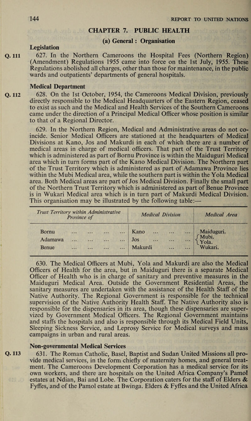 CHAPTER 7. PUBLIC HEALTH (a) General: Organisation Legislation Q. Ill 627. In the Northern Cameroons the Hospital Fees (Northern Region) (Amendment) Regulations 1955 came into force on the 1st July, 1955. These Regulations abolished all charges, other than those for maintenance, in the public wards and outpatients’ departments of general hospitals. Medical Department Q. 112 628. On the 1st October, 1954, the Cameroons Medical Division, previously directly responsible to the Medical Headquarters of the Eastern Region, ceased to exist as such and the Medical and Health Services of the Southern Cameroons came under the direction of a Principal Medical Officer whose position is similar to that of a Regional Director. 629. In the Northern Region, Medical and Administrative areas do not co¬ incide. Senior Medical Officers are stationed at the headquarters of Medical Divisions at Kano, Jos and Makurdi in each of which there are a number of medical areas in charge of medical officers. That part of the Trust Territory which is administered as part of Bornu Province is within the Maiduguri Medical area which in turn forms part of the Kano Medical Division. The Northern part of the Trust Territory which is administered as part of Adamawa Province lies within the Mubi Medical area, while the southern part is within the Yola Medical area. Both Medical areas are part of Jos Medical Division. Finally the small part of the Northern Trust Territory which is administered as part of Benue Province is in Wukari Medical area which is in turn part of Makurdi Medical Division. This organisation may be illustrated by the following table:— Trust Territory within Administrative Province of Medical Division Medical Area Bornu . Adamawa . Benue . Kano . Jos . Makurdi . Maiduguri. / Mubi. \ Yola. Wukari. 630. The Medical Officers at Mubi, Yola and Makurdi are also the Medical Officers of Health for the area, but in Maiduguri there is a separate Medical Officer of Health who is in charge of sanitary and preventive measures in the Maiduguri Medical Area. Outside the Government Residential Areas, the sanitary measures are undertaken with the assistance of the Health Staff of the Native Authority. The Regional Government is responsible for the technical supervision of the Native Authority Health Staff. The Native Authority also is responsible for the dispensaries in its area, though these dispensaries are super- vized by Government Medical Officers. The Regional Government maintains and staffs the hospitals and also is responsible through its Medical Field Units, Sleeping Sickness Service, and Leprosy Service for Medical surveys and mass campaigns in urban and rural areas. Non-governmental Medical Services Q. 113 631. The Roman Catholic, Basel, Baptist and Sudan United Missions all pro¬ vide medical services, in the form chiefly of maternity homes, and general treat¬ ment. The Cameroons Development Corporation has a medical service for its own workers, and there are hospitals on the United Africa Company’s Pamol estates at Ndian, Bai and Lobe. The Corporation caters for the staff of Elders & Fyffes, and of the Pamol estate at Bwinga. Elders & Fyffes and the United Africa