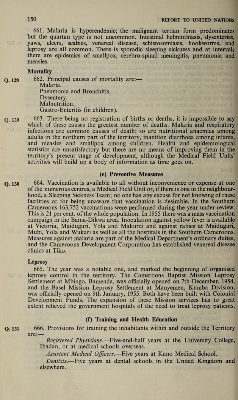 661. Malaria is hyperendemic; the malignant tertian form predominates but the quartan type is not uncommon. Intestinal helminthiasis, dysenteries, yaws, ulcers, scabies, venereal disease, schistosomiasis, hookworms, and leprosy are all common. There is sporadic sleeping sickness and at intervals there are epidemics of smallpox, cerebro-spinal meningitis, pneumonia and measles. Mortality Q. 128 662. Principal causes of mortality are:— Malaria. Pneumonia and Bronchitis. Dysentery. Malnutrition. Gastro-Enteritis (in children). Q. 129 663. There being no registration of births or deaths, it is impossible to say which of these causes the greatest number of deaths. Malaria and respiratory infections are common causes of death; so are nutritional anaemias among adults in the northern part of the territory, inanition diarrhoea among infants, and measles and smallpox among children. Health and epidemiological statistics are unsatisfactory but there are no means of improving them in the territory’s present stage of development, although the Medical Field Units’ activities will build up a body of information as time goes on. (e) Preventive Measures Q. 130 664. Vaccination is available to all without inconvenience or expense at one of the numerous centres, a Medical Field Unit or, if there is one in the neighbour¬ hood, a Sleeping Sickness Team; no one has any excuse for not knowing of these facilities or for being unaware that vaccination is desirable. In the Southern Cameroons 163,752 vaccinations were performed during the year under review. This is 21 per cent, of the whole population. In 1955 there was a mass vaccination campaign in the Bama-Dikwa area. Inoculation against yellow fever is available at Victoria, Maiduguri, Yola and Makurdi and against rabies at Maiduguri, Mubi, Yola and Wukari as well as all the hospitals in the Southern Cameroons. Measures against malaria are part of the Medical Department’s ordinary duties, and the Cameroons Development Corporation has established venereal disease clinics at Tiko. Leprosy 665. The year was a notable one, and marked the beginning of organised leprosy control in the territory. The Cameroons Baptist Mission Leprosy Settlement at Mbingo, Bamenda, was officially opened on 7th December, 1954, and the Basel Mission Leprosy Settlement at Manyemen, Kumba Division, was officially opened on 9th January, 1955. Both have been built with Colonial Development Funds. The expansion of these Mission services has to great extent relieved the government hospitals of the need to treat leprosy patients. (f) Training and Health Education Q. 131 666. Provisions for training the inhabitants within and outside the Territory are:— Registered Physicians.—Five-and-half years at the University College, Ibadan, or at medical schools overseas. Assistant Medical Officers.—Five years at Kano Medical School. Dentists.—Five years at dental schools in the United Kingdom and elsewhere.