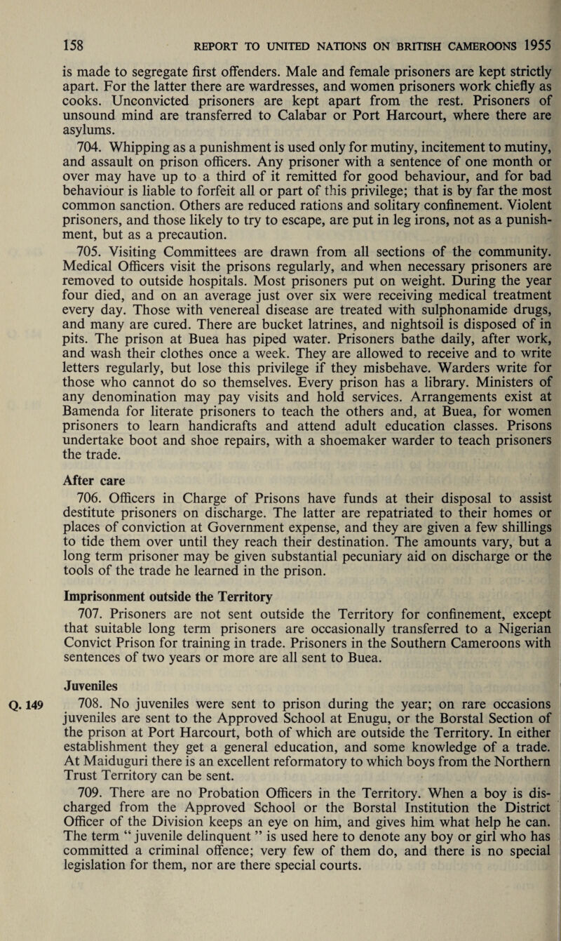 is made to segregate first offenders. Male and female prisoners are kept strictly apart. For the latter there are wardresses, and women prisoners work chiefly as cooks. Unconvicted prisoners are kept apart from the rest. Prisoners of unsound mind are transferred to Calabar or Port Harcourt, where there are asylums. 704. Whipping as a punishment is used only for mutiny, incitement to mutiny, and assault on prison officers. Any prisoner with a sentence of one month or over may have up to a third of it remitted for good behaviour, and for bad behaviour is liable to forfeit all or part of this privilege; that is by far the most common sanction. Others are reduced rations and solitary confinement. Violent prisoners, and those likely to try to escape, are put in leg irons, not as a punish¬ ment, but as a precaution. 705. Visiting Committees are drawn from all sections of the community. Medical Officers visit the prisons regularly, and when necessary prisoners are removed to outside hospitals. Most prisoners put on weight. During the year four died, and on an average just over six were receiving medical treatment every day. Those with venereal disease are treated with sulphonamide drugs, and many are cured. There are bucket latrines, and nightsoil is disposed of in pits. The prison at Buea has piped water. Prisoners bathe daily, after work, and wash their clothes once a week. They are allowed to receive and to write letters regularly, but lose this privilege if they misbehave. Warders write for those who cannot do so themselves. Every prison has a library. Ministers of any denomination may pay visits and hold services. Arrangements exist at Bamenda for literate prisoners to teach the others and, at Buea, for women prisoners to learn handicrafts and attend adult education classes. Prisons undertake boot and shoe repairs, with a shoemaker warder to teach prisoners the trade. After care 706. Officers in Charge of Prisons have funds at their disposal to assist destitute prisoners on discharge. The latter are repatriated to their homes or places of conviction at Government expense, and they are given a few shillings to tide them over until they reach their destination. The amounts vary, but a long term prisoner may be given substantial pecuniary aid on discharge or the tools of the trade he learned in the prison. Imprisonment outside the Territory 707. Prisoners are not sent outside the Territory for confinement, except that suitable long term prisoners are occasionally transferred to a Nigerian Convict Prison for training in trade. Prisoners in the Southern Cameroons with sentences of two years or more are all sent to Buea. Juveniles Q. 149 708. No juveniles were sent to prison during the year; on rare occasions juveniles are sent to the Approved School at Enugu, or the Borstal Section of the prison at Port Harcourt, both of which are outside the Territory. In either establishment they get a general education, and some knowledge of a trade. At Maiduguri there is an excellent reformatory to which boys from the Northern Trust Territory can be sent. 709. There are no Probation Officers in the Territory. When a boy is dis¬ charged from the Approved School or the Borstal Institution the District Officer of the Division keeps an eye on him, and gives him what help he can. The term “ juvenile delinquent ” is used here to denote any boy or girl who has committed a criminal offence; very few of them do, and there is no special legislation for them, nor are there special courts.