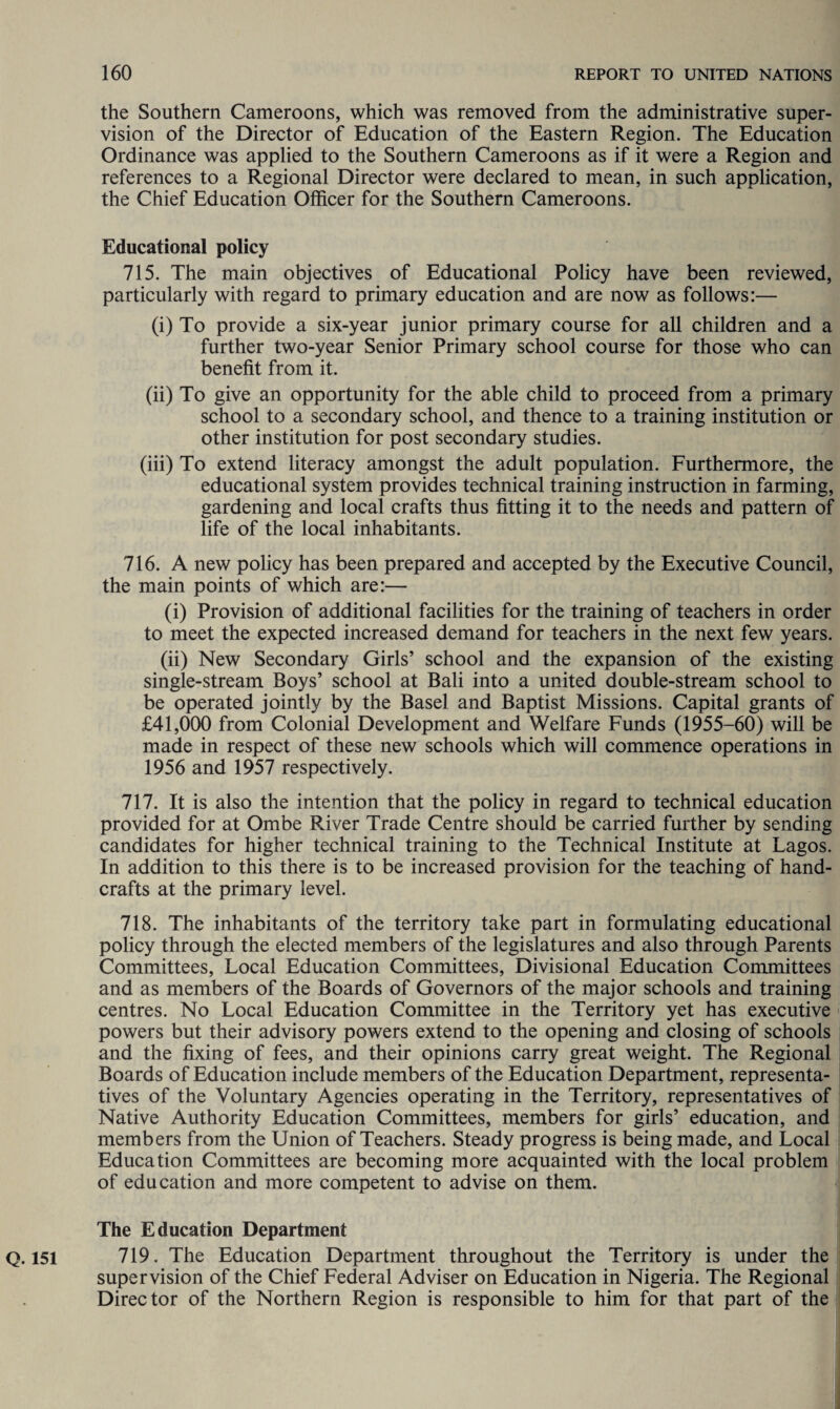 the Southern Cameroons, which was removed from the administrative super¬ vision of the Director of Education of the Eastern Region. The Education Ordinance was applied to the Southern Cameroons as if it were a Region and references to a Regional Director were declared to mean, in such application, the Chief Education Officer for the Southern Cameroons. Educational policy 715. The main objectives of Educational Policy have been reviewed, particularly with regard to primary education and are now as follows:— (i) To provide a six-year junior primary course for all children and a further two-year Senior Primary school course for those who can benefit from it. (ii) To give an opportunity for the able child to proceed from a primary school to a secondary school, and thence to a training institution or other institution for post secondary studies. (iii) To extend literacy amongst the adult population. Furthermore, the educational system provides technical training instruction in farming, gardening and local crafts thus fitting it to the needs and pattern of life of the local inhabitants. 716. A new policy has been prepared and accepted by the Executive Council, the main points of which are:— (i) Provision of additional facilities for the training of teachers in order to meet the expected increased demand for teachers in the next few years. (ii) New Secondary Girls’ school and the expansion of the existing single-stream Boys’ school at Bali into a united double-stream school to be operated jointly by the Basel and Baptist Missions. Capital grants of £41,000 from Colonial Development and Welfare Funds (1955-60) will be made in respect of these new schools which will commence operations in 1956 and 1957 respectively. 717. It is also the intention that the policy in regard to technical education provided for at Ombe River Trade Centre should be carried further by sending candidates for higher technical training to the Technical Institute at Lagos. In addition to this there is to be increased provision for the teaching of hand¬ crafts at the primary level. 718. The inhabitants of the territory take part in formulating educational policy through the elected members of the legislatures and also through Parents Committees, Local Education Committees, Divisional Education Committees and as members of the Boards of Governors of the major schools and training centres. No Local Education Committee in the Territory yet has executive powers but their advisory powers extend to the opening and closing of schools and the fixing of fees, and their opinions carry great weight. The Regional Boards of Education include members of the Education Department, representa¬ tives of the Voluntary Agencies operating in the Territory, representatives of Native Authority Education Committees, members for girls’ education, and members from the Union of Teachers. Steady progress is being made, and Local Education Committees are becoming more acquainted with the local problem of education and more competent to advise on them. The Education Department 719. The Education Department throughout the Territory is under the supervision of the Chief Federal Adviser on Education in Nigeria. The Regional Director of the Northern Region is responsible to him for that part of the