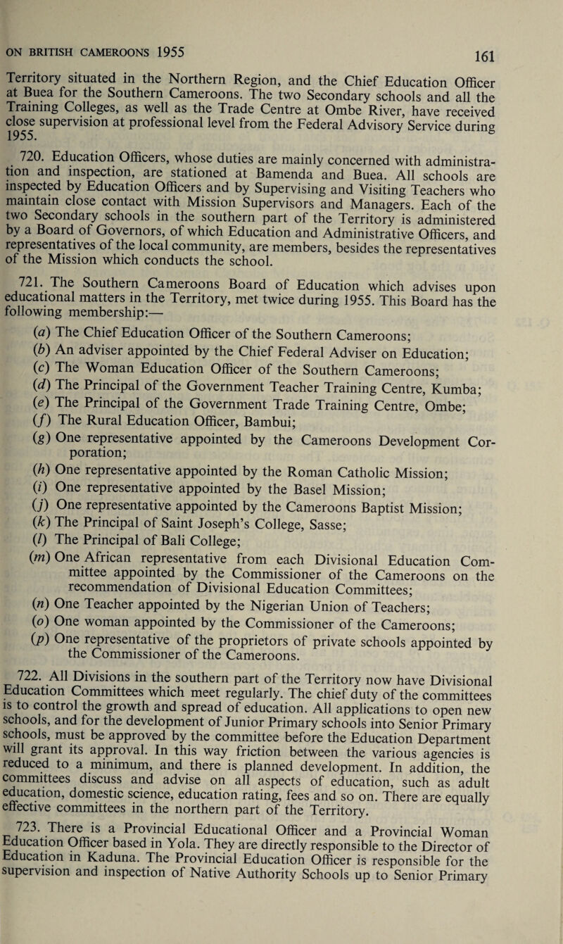 Territory situated in the Northern Region, and the Chief Education Officer at Buea for the Southern Cameroons. The two Secondary schools and all the Training Colleges, as well as the Trade Centre at Ombe River, have received close supervision at professional level from the Federal Advisory Service during 1955. 720. Education Officers, whose duties are mainly concerned with administra¬ tion and inspection, are stationed at Bamenda and Buea. All schools are inspected by Education Officers and by Supervising and Visiting Teachers who maintain close contact with Mission Supervisors and Managers. Each of the two Secondary schools in the southern part of the Territory is administered by a Board of Governors, of which Education and Administrative Officers, and representatives of the local community, are members, besides the representatives of the Mission which conducts the school. 721. The Southern Cameroons Board of Education which advises upon educational matters in the Territory, met twice during 1955. This Board has the following membership:— (a) The Chief Education Officer of the Southern Cameroons; (b) An adviser appointed by the Chief Federal Adviser on Education; (c) The Woman Education Officer of the Southern Cameroons; (d) The Principal of the Government Teacher Training Centre, Kumba; 0) The Principal of the Government Trade Training Centre, Ombe; (/) The Rural Education Officer, Bambui; (g) One representative appointed by the Cameroons Development Cor¬ poration; (70 One representative appointed by the Roman Catholic Mission; (0 One representative appointed by the Basel Mission; O') One representative appointed by the Cameroons Baptist Mission; 0k) The Principal of Saint Joseph’s College, Sasse; (/) The Principal of Bali College; (m) One African representative from each Divisional Education Com¬ mittee appointed by the Commissioner of the Cameroons on the recommendation of Divisional Education Committees; (n) One Teacher appointed by the Nigerian Union of Teachers; (o) One woman appointed by the Commissioner of the Cameroons; (P) °ne representative of the proprietors of private schools appointed by the Commissioner of the Cameroons. 722. All Divisions in the southern part of the Territory now have Divisional Education Committees which meet regularly. The chief duty of the committees is to control the growth and spread of education. All applications to open new schools, and for the development of Junior Primary schools into Senior Primary schools, must be approved by the committee before the Education Department will grant its approval. In this way friction between the various agencies is reduced to a minimum, and there is planned development. In addition, the committees discuss and advise on all aspects of education, such as adult domestic science, education rating, fees and so on. There are equally effective committees in the northern part of the Territory. 723. There is a Provincial Educational Officer and a Provincial Woman Education Officer based in Yola. They are directly responsible to the Director of Education in Kaduna. The Provincial Education Officer is responsible for the supervision and inspection of Native Authority Schools up to Senior Primary
