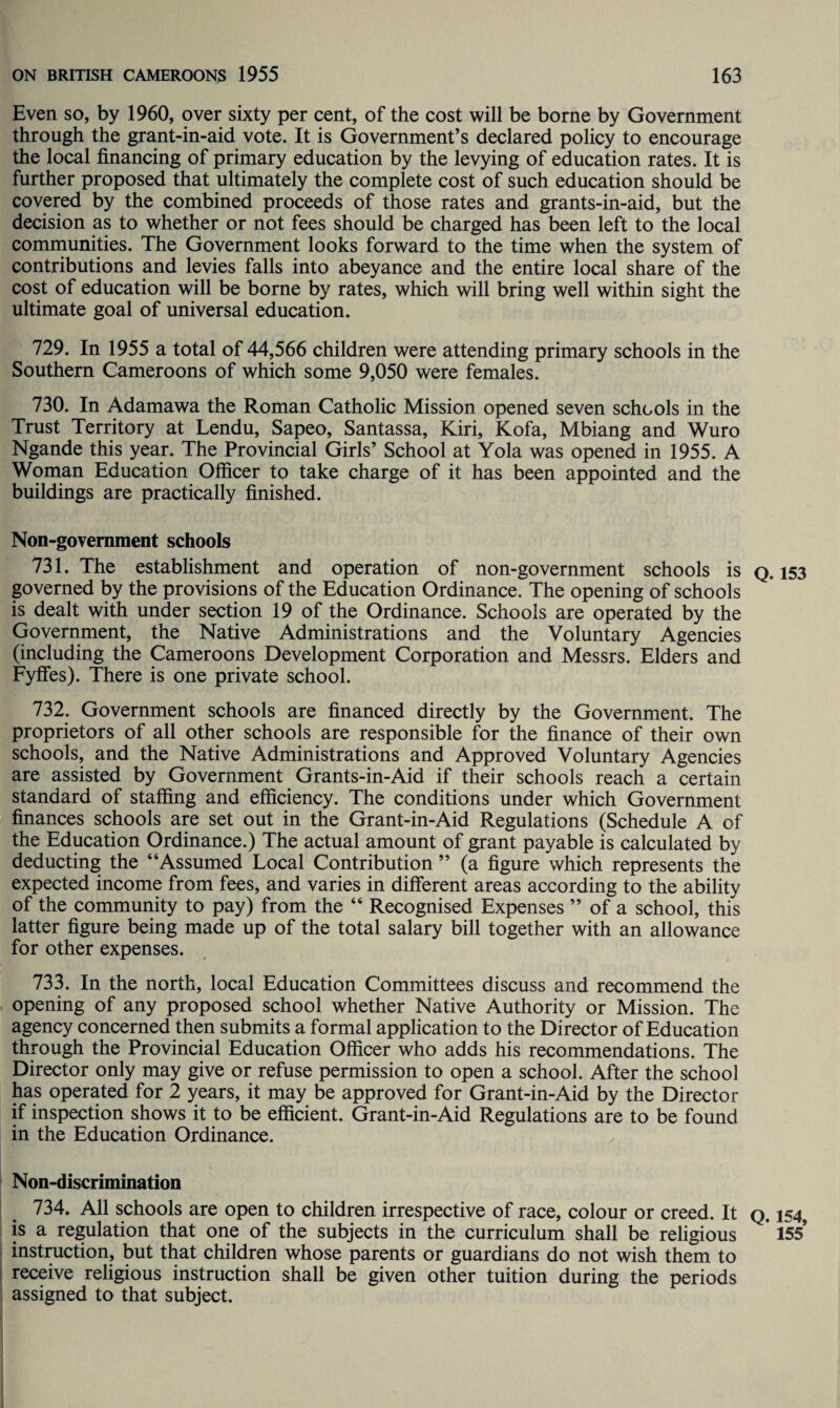 Even so, by 1960, over sixty per cent, of the cost will be borne by Government through the grant-in-aid vote. It is Government’s declared policy to encourage the local financing of primary education by the levying of education rates. It is further proposed that ultimately the complete cost of such education should be covered by the combined proceeds of those rates and grants-in-aid, but the decision as to whether or not fees should be charged has been left to the local communities. The Government looks forward to the time when the system of contributions and levies falls into abeyance and the entire local share of the cost of education will be borne by rates, which will bring well within sight the ultimate goal of universal education. 729. In 1955 a total of 44,566 children were attending primary schools in the Southern Cameroons of which some 9,050 were females. 730. In Adamawa the Roman Catholic Mission opened seven schools in the Trust Territory at Lendu, Sapeo, Santassa, Kiri, Kofa, Mbiang and Wuro Ngande this year. The Provincial Girls’ School at Yola was opened in 1955. A Woman Education Officer to take charge of it has been appointed and the buildings are practically finished. Non-government schools 731. The establishment and operation of non-government schools is governed by the provisions of the Education Ordinance. The opening of schools is dealt with under section 19 of the Ordinance. Schools are operated by the Government, the Native Administrations and the Voluntary Agencies (including the Cameroons Development Corporation and Messrs. Elders and Fyffes). There is one private school. 732. Government schools are financed directly by the Government. The proprietors of all other schools are responsible for the finance of their own schools, and the Native Administrations and Approved Voluntary Agencies are assisted by Government Grants-in-Aid if their schools reach a certain standard of staffing and efficiency. The conditions under which Government finances schools are set out in the Grant-in-Aid Regulations (Schedule A of the Education Ordinance.) The actual amount of grant payable is calculated by deducting the “Assumed Local Contribution ” (a figure which represents the expected income from fees, and varies in different areas according to the ability of the community to pay) from the “ Recognised Expenses ” of a school, this latter figure being made up of the total salary bill together with an allowance for other expenses. 733. In the north, local Education Committees discuss and recommend the opening of any proposed school whether Native Authority or Mission. The agency concerned then submits a formal application to the Director of Education through the Provincial Education Officer who adds his recommendations. The Director only may give or refuse permission to open a school. After the school has operated for 2 years, it may be approved for Grant-in-Aid by the Director if inspection shows it to be efficient. Grant-in-Aid Regulations are to be found in the Education Ordinance. Non-discrimination 734. All schools are open to children irrespective of race, colour or creed. It is a regulation that one of the subjects in the curriculum shall be religious instruction, but that children whose parents or guardians do not wish them to receive religious instruction shall be given other tuition during the periods assigned to that subject. Q. 153 Q. 154, 155