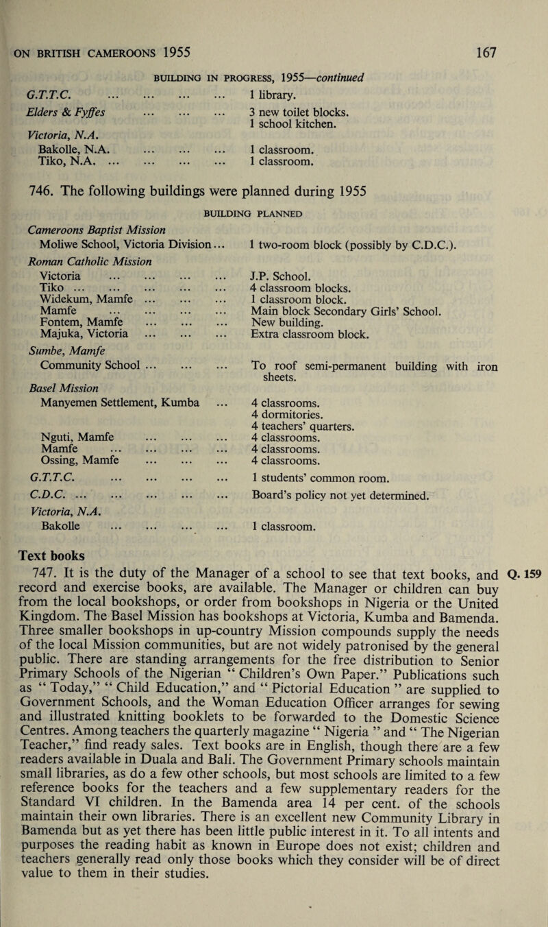 G.T.T.C. Elders & Fyjfes Victoria, N.A. Bakolle, N.A. Tiko, N.A. . building in progress, 1955—continued . 1 library. . 3 new toilet blocks. 1 school kitchen. . 1 classroom. . 1 classroom. 746. The following buildings were planned during 1955 BUILDING PLANNED Cameroons Baptist Mission Moliwe School, Victoria Division... Roman Catholic Mission Victoria . 'I'iko ... ... ... ... . Widekum, Mamfe. Mamfe . Fontem, Mamfe . Majuka, Victoria . Sumbe, Mamfe Community School. Basel Mission Manyemen Settlement, Kumba Nguti, Mamfe Mamfe Ossing, Mamfe G.T.T.C. C'.D.C*. ... • •• Victoria, N.A. Bakolle 1 two-room block (possibly by C.D.C.). J.P. School. 4 classroom blocks. 1 classroom block. Main block Secondary Girls’ School. New building. Extra classroom block. To roof semi-permanent building with iron sheets. 4 classrooms. 4 dormitories. 4 teachers’ quarters. 4 classrooms. 4 classrooms. 4 classrooms. 1 students’ common room. Board’s policy not yet determined. 1 classroom. Text books 747. It is the duty of the Manager of a school to see that text books, and Q-159 record and exercise books, are available. The Manager or children can buy from the local bookshops, or order from bookshops in Nigeria or the United Kingdom. The Basel Mission has bookshops at Victoria, Kumba and Bamenda. Three smaller bookshops in up-country Mission compounds supply the needs of the local Mission communities, but are not widely patronised by the general public. There are standing arrangements for the free distribution to Senior Primary Schools of the Nigerian “ Children’s Own Paper.” Publications such as “ Today,” “ Child Education,” and “ Pictorial Education ” are supplied to Government Schools, and the Woman Education Officer arranges for sewing and illustrated knitting booklets to be forwarded to the Domestic Science Centres. Among teachers the quarterly magazine “ Nigeria ” and “ The Nigerian Teacher,” find ready sales. Text books are in English, though there are a few readers available in Duala and Bali. The Government Primary schools maintain small libraries, as do a few other schools, but most schools are limited to a few reference books for the teachers and a few supplementary readers for the Standard VI children. In the Bamenda area 14 per cent, of the schools maintain their own libraries. There is an excellent new Community Library in Bamenda but as yet there has been little public interest in it. To all intents and purposes the reading habit as known in Europe does not exist; children and teachers generally read only those books which they consider will be of direct value to them in their studies.