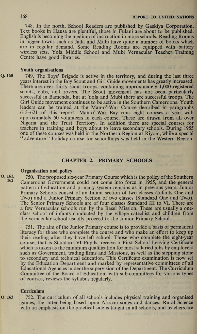Q. 160 Q. 161, 162 Q. 163 748. In the north, School Readers are published by Gaskiya Corporation. Text books in Hausa are plentiful, those in Fulani are about to be published. English is becoming the medium of instruction in more schools. Reading Rooms in bigger towns such as Jada and Mubi have quite a number of books which are in regular demand. Some Reading Rooms are equipped with battery wireless sets. Yola Middle School and Mubi Vernacular Teacher Training Centre have good libraries. Youth organisations 749. The Boys’ Brigade is active in the territory, and during the last three years interest in the Boy Scout and Girl Guide movements has greatly increased. There are over thirty scout troops, containing approximately 1,000 registered scouts, cubs, and rovers. The Scout movement has not been particularly successful in Bamenda, but at Yola and Mubi there are successful troops. The Girl Guide movement continues to be active in the Southern Cameroons. Youth leaders can be trained at the Man-o’-War Course described in paragraphs 613-621 of this report. Man-o’-War Bay runs eight courses a year with approximately 50 volunteers in each course. These are drawn from all over Nigeria and the Trust Territory. In addition there are special courses for teachers in training and boys about to leave secondary schools. During 1955 one of these courses was held in the Northern Region at Riyom, while a special “ adventure ” holiday course for schoolboys was held in the Western Region. CHAPTER 2. PRIMARY SCHOOLS Organisation and policy 750. The proposed six-year Primary Course which is the policy of the Southern Cameroons Government could not come into force in 1955, and the general pattern of education and primary system remains as in previous years. Junior Primary Schools consist of an Infant section of two classes (Infants One and Two) and a Junior Primary Section of two classes (Standard One and Two). The Senior Primary Schools are of four classes Standard III to VI. There are a few Vernacular schools run by the Basel Mission. These are usually a one- class school of infants conducted by the village catechist and children from the vernacular school usually proceed to the Junior Primary School. 751. The aim of the Junior Primary course is to provide a basis of permanent literacy for those who complete the course and who make an effort to keep up their reading after they have left school. Those who complete the eight-year course, that is Standard VI Pupils, receive a First School Leaving Certificate which is taken as the minimum qualification for most salaried jobs by employers such as Government, trading firms and Missions, as well as the stepping stone to secondary and technical education. This Certificate examination is now set by the Education Department and marked by representative committees of all Educational Agencies under the supervision of the Department. The Curriculum Committee of the Board of Education, with sub-committees for various types of courses, reviews the syllabus regularly. Curriculum 752. The curriculum of all schools includes physical training and organised games, the latter being based upon African songs and dances. Rural Science with an emphasis on the practical side is taught in all schools, and teachers are