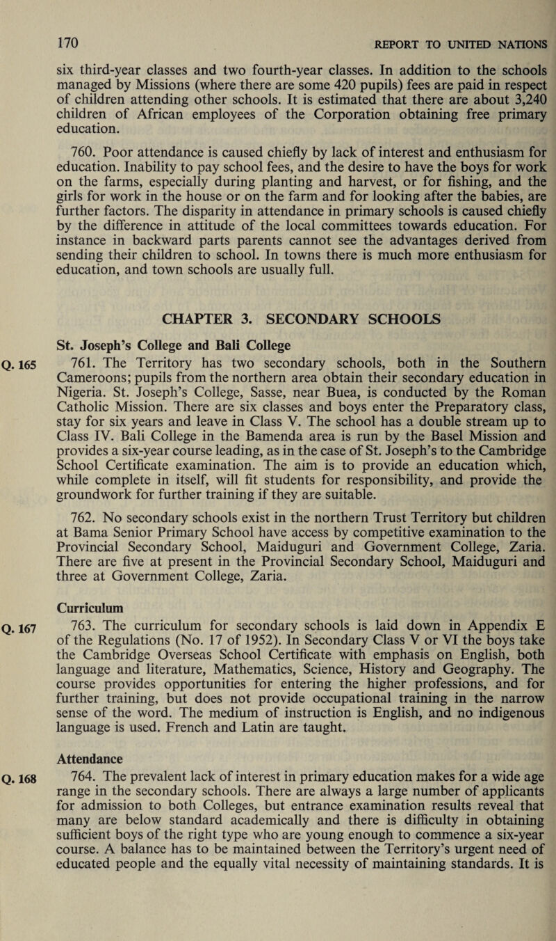 six third-year classes and two fourth-year classes. In addition to the schools managed by Missions (where there are some 420 pupils) fees are paid in respect of children attending other schools. It is estimated that there are about 3,240 children of African employees of the Corporation obtaining free primary education. 760. Poor attendance is caused chiefly by lack of interest and enthusiasm for education. Inability to pay school fees, and the desire to have the boys for work on the farms, especially during planting and harvest, or for fishing, and the girls for work in the house or on the farm and for looking after the babies, are further factors. The disparity in attendance in primary schools is caused chiefly by the difference in attitude of the local committees towards education. For instance in backward parts parents cannot see the advantages derived from sending their children to school. In towns there is much more enthusiasm for education, and town schools are usually full. CHAPTER 3. SECONDARY SCHOOLS St. Joseph’s College and Bali College Q. 165 761. The Territory has two secondary schools, both in the Southern Cameroons; pupils from the northern area obtain their secondary education in Nigeria. St. Joseph’s College, Sasse, near Buea, is conducted by the Roman Catholic Mission. There are six classes and boys enter the Preparatory class, stay for six years and leave in Class V. The school has a double stream up to Class IV. Bali College in the Bamenda area is run by the Basel Mission and provides a six-year course leading, as in the case of St. Joseph’s to the Cambridge School Certificate examination. The aim is to provide an education which, while complete in itself, will fit students for responsibility, and provide the groundwork for further training if they are suitable. 762. No secondary schools exist in the northern Trust Territory but children at Bama Senior Primary School have access by competitive examination to the Provincial Secondary School, Maiduguri and Government College, Zaria. There are five at present in the Provincial Secondary School, Maiduguri and three at Government College, Zaria. Curriculum Q. 167 763. The curriculum for secondary schools is laid down in Appendix E of the Regulations (No. 17 of 1952). In Secondary Class V or VI the boys take the Cambridge Overseas School Certificate with emphasis on English, both language and literature, Mathematics, Science, History and Geography. The course provides opportunities for entering the higher professions, and for further training, but does not provide occupational training in the narrow sense of the word. The medium of instruction is English, and no indigenous language is used. French and Latin are taught. Attendance Q. 168 764. The prevalent lack of interest in primary education makes for a wide age range in the secondary schools. There are always a large number of applicants for admission to both Colleges, but entrance examination results reveal that many are below standard academically and there is difficulty in obtaining sufficient boys of the right type who are young enough to commence a six-year course. A balance has to be maintained between the Territory’s urgent need of educated people and the equally vital necessity of maintaining standards. It is