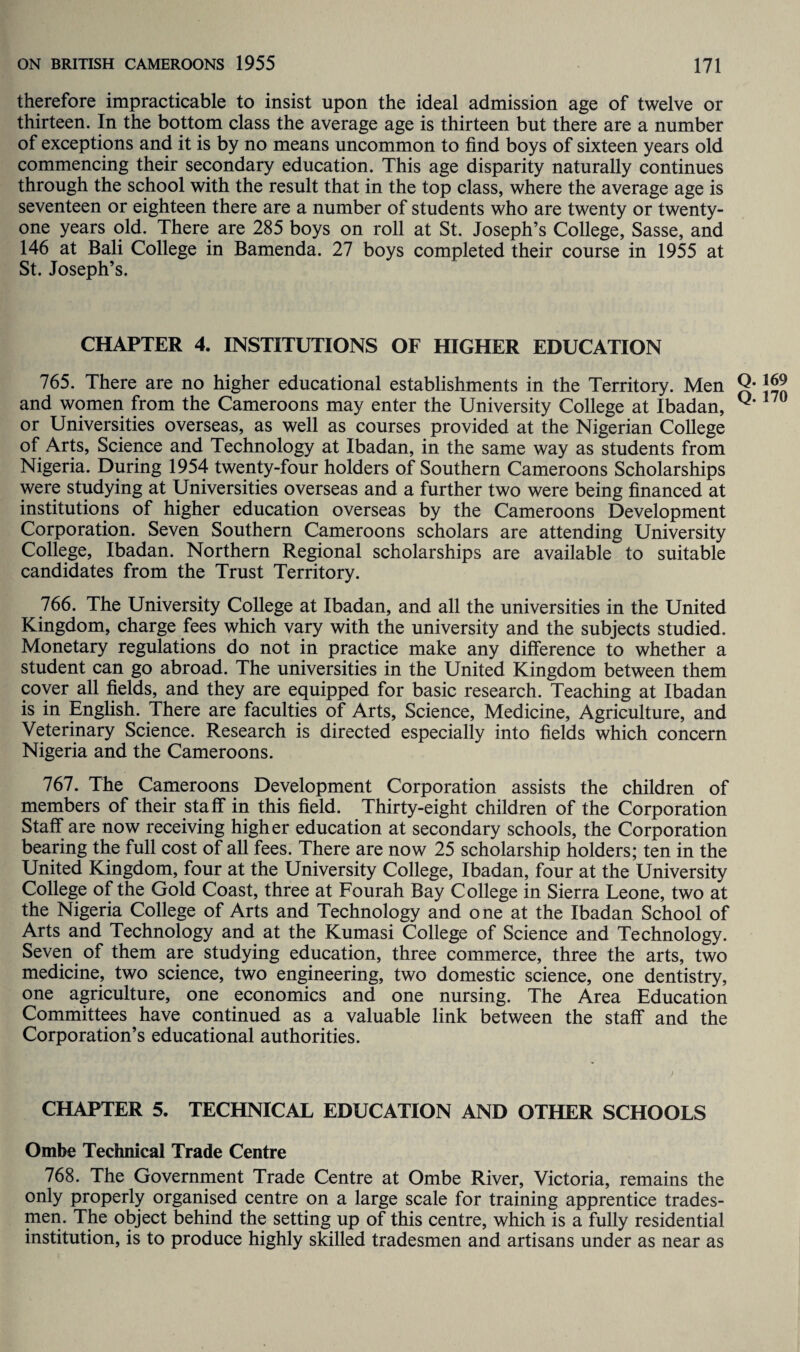 therefore impracticable to insist upon the ideal admission age of twelve or thirteen. In the bottom class the average age is thirteen but there are a number of exceptions and it is by no means uncommon to find boys of sixteen years old commencing their secondary education. This age disparity naturally continues through the school with the result that in the top class, where the average age is seventeen or eighteen there are a number of students who are twenty or twenty- one years old. There are 285 boys on roll at St. Joseph’s College, Sasse, and 146 at Bali College in Bamenda. 27 boys completed their course in 1955 at St. Joseph’s. CHAPTER 4. INSTITUTIONS OF HIGHER EDUCATION 765. There are no higher educational establishments in the Territory. Men and women from the Cameroons may enter the University College at Ibadan, or Universities overseas, as well as courses provided at the Nigerian College of Arts, Science and Technology at Ibadan, in the same way as students from Nigeria. During 1954 twenty-four holders of Southern Cameroons Scholarships were studying at Universities overseas and a further two were being financed at institutions of higher education overseas by the Cameroons Development Corporation. Seven Southern Cameroons scholars are attending University College, Ibadan. Northern Regional scholarships are available to suitable candidates from the Trust Territory. 766. The University College at Ibadan, and all the universities in the United Kingdom, charge fees which vary with the university and the subjects studied. Monetary regulations do not in practice make any difference to whether a student can go abroad. The universities in the United Kingdom between them cover all fields, and they are equipped for basic research. Teaching at Ibadan is in English. There are faculties of Arts, Science, Medicine, Agriculture, and Veterinary Science. Research is directed especially into fields which concern Nigeria and the Cameroons. 767. The Cameroons Development Corporation assists the children of members of their staff in this field. Thirty-eight children of the Corporation Staff are now receiving higher education at secondary schools, the Corporation bearing the full cost of all fees. There are now 25 scholarship holders; ten in the United Kingdom, four at the University College, Ibadan, four at the University College of the Gold Coast, three at Fourah Bay College in Sierra Leone, two at the Nigeria College of Arts and Technology and one at the Ibadan School of Arts and Technology and at the Kumasi College of Science and Technology. Seven of them are studying education, three commerce, three the arts, two medicine, two science, two engineering, two domestic science, one dentistry, one agriculture, one economics and one nursing. The Area Education Committees have continued as a valuable link between the staff and the Corporation’s educational authorities. CHAPTER 5. TECHNICAL EDUCATION AND OTHER SCHOOLS Ombe Technical Trade Centre 768. The Government Trade Centre at Ombe River, Victoria, remains the only properly organised centre on a large scale for training apprentice trades¬ men. The object behind the setting up of this centre, which is a fully residential institution, is to produce highly skilled tradesmen and artisans under as near as Q. 169