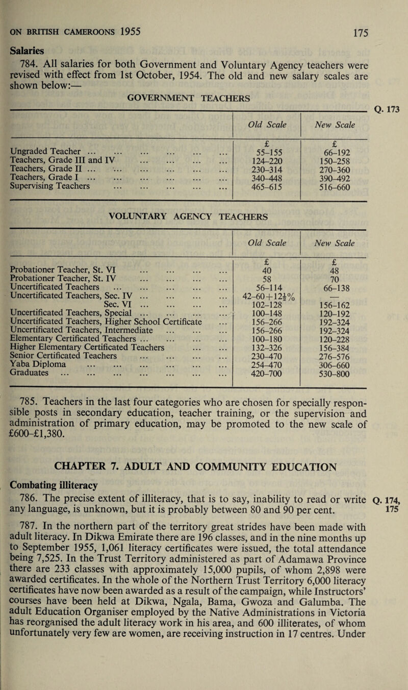Salaries 784. All salaries for both Government and Voluntary Agency teachers were revised with effect from 1st October, 1954. The old and new salary scales are shown below:— GOVERNMENT TEACHERS Old Scale New Scale £ £ Ungraded Teacher. 55-155 66-192 Teachers, Grade III and IV . 124-220 150-258 Teachers, Grade II ... . 230-314 270-360 Teachers, Grade I. 340-448 390-492 Supervising Teachers . 465-615 516-660 VOLUNTARY AGENCY TEACHERS Old Scale New Scale £ £ Probationer Teacher, St. VI . 40 48 Probationer Teacher, St. IV . 58 70 Uncertificated Teachers . 56-114 66-138 Uncertificated Teachers, Sec. IV. 42-60+ 12^% Sec. VI. 102-128 156-162 Uncertificated Teachers, Special. 100-148 120-192 Uncertificated Teachers, Higher School Certificate 156-266 192-324 Uncertificated Teachers, Intermediate . 156-266 192-324 Elementary Certificated Teachers. 100-180 120-228 Higher Elementary Certificated Teachers . 132-326 156-384 Senior Certificated Teachers . 230-470 276-576 Yaba Diploma . 254-470 306-660 Graduates . 420-700 530-800 Q. 173 785. Teachers in the last four categories who are chosen for specially respon¬ sible posts in secondary education, teacher training, or the supervision and administration of primary education, may be promoted to the new scale of £600-£l,380. CHAPTER 7. ADULT AND COMMUNITY EDUCATION Combating illiteracy 786. The precise extent of illiteracy, that is to say, inability to read or write Q. 174, any language, is unknown, but it is probably between 80 and 90 per cent. 175 787. In the northern part of the territory great strides have been made with adult literacy. In Dikwa Emirate there are 196 classes, and in the nine months up to September 1955, 1,061 literacy certificates were issued, the total attendance being 7,525. In the Trust Territory administered as part of Adamawa Province there are 233 classes with approximately 15,000 pupils, of whom 2,898 were awarded certificates. In the whole of the Northern Trust Territory 6,000 literacy certificates have now been awarded as a result of the campaign, while Instructors’ courses have been held at Dikwa, Ngala, Bama, Gwoza and Galumba. The adult Education Organiser employed by the Native Administrations in Victoria has reorganised the adult literacy work in his area, and 600 illiterates, of whom unfortunately very few are women, are receiving instruction in 17 centres. Under