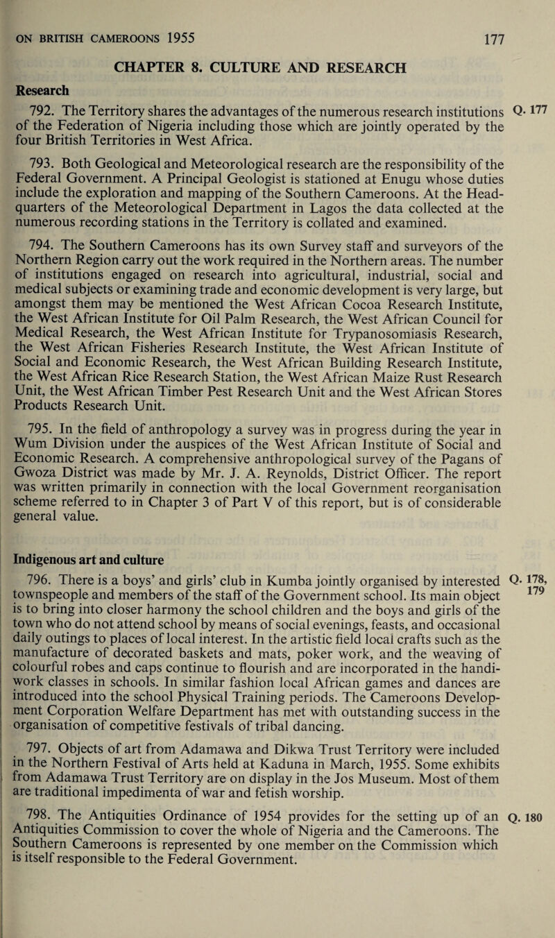 CHAPTER 8. CULTURE AND RESEARCH Research 792. The Territory shares the advantages of the numerous research institutions of the Federation of Nigeria including those which are jointly operated by the four British Territories in West Africa. 793. Both Geological and Meteorological research are the responsibility of the Federal Government. A Principal Geologist is stationed at Enugu whose duties include the exploration and mapping of the Southern Cameroons. At the Head¬ quarters of the Meteorological Department in Lagos the data collected at the numerous recording stations in the Territory is collated and examined. 794. The Southern Cameroons has its own Survey staff and surveyors of the Northern Region carry out the work required in the Northern areas. The number of institutions engaged on research into agricultural, industrial, social and medical subjects or examining trade and economic development is very large, but amongst them may be mentioned the West African Cocoa Research Institute, the West African Institute for Oil Palm Research, the West African Council for Medical Research, the West African Institute for Trypanosomiasis Research, the West African Fisheries Research Institute, the West African Institute of Social and Economic Research, the West African Building Research Institute, the West African Rice Research Station, the West African Maize Rust Research Unit, the West African Timber Pest Research Unit and the West African Stores Products Research Unit. 795. In the field of anthropology a survey was in progress during the year in Wum Division under the auspices of the West African Institute of Social and Economic Research. A comprehensive anthropological survey of the Pagans of Gwoza District was made by Mr. J. A. Reynolds, District Officer. The report was written primarily in connection with the local Government reorganisation scheme referred to in Chapter 3 of Part V of this report, but is of considerable general value. Indigenous art and culture 796. There is a boys’ and girls’ club in Kumba jointly organised by interested townspeople and members of the staff of the Government school. Its main object is to bring into closer harmony the school children and the boys and girls of the town who do not attend school by means of social evenings, feasts, and occasional daily outings to places of local interest. In the artistic field local crafts such as the manufacture of decorated baskets and mats, poker work, and the weaving of colourful robes and caps continue to flourish and are incorporated in the handi¬ work classes in schools. In similar fashion local African games and dances are introduced into the school Physical Training periods. The Cameroons Develop¬ ment Corporation Welfare Department has met with outstanding success in the organisation of competitive festivals of tribal dancing. 797. Objects of art from Adamawa and Dikwa Trust Territory were included in the Northern Festival of Arts held at Kaduna in March, 1955. Some exhibits from Adamawa Trust Territory are on display in the Jos Museum. Most of them are traditional impedimenta of war and fetish worship. 798. The Antiquities Ordinance of 1954 provides for the setting up of an Antiquities Commission to cover the whole of Nigeria and the Cameroons. The Southern Cameroons is represented by one member on the Commission which is itself responsible to the Federal Government. Q. 177 Q. 178, 179 Q. 180